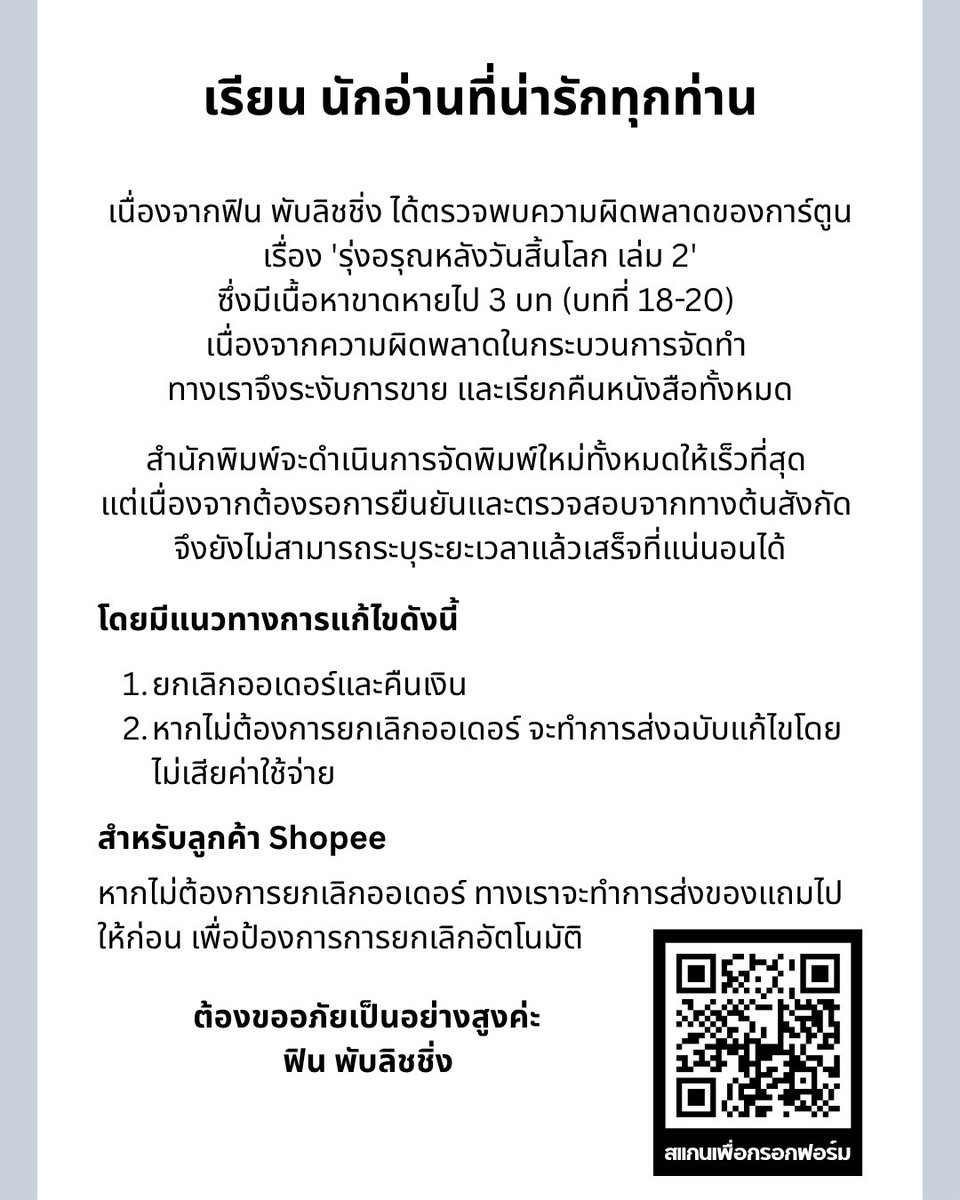 FinPublishing's tweet photo. เรียน นักอ่านที่น่ารักทุกท่าน

เนื่องจากฟิน พับลิชชิ่ง ได้ตรวจพบความผิดพลาดของการ์ตูนเรื่อง 'รุ่งอรุณหลังวันสิ้นโลก เล่ม 2' ซึ่งมีเนื้อหาขาดหายไป 3 บท (บทที่ 18-20) เนื่องจากความผิดพลาดในกระบวนการจัดทำ ทางเราจึงระงับการขาย และเรียกคืนหนังสือทั้งหมด

แนวทางการแก้ไข

สำนักพิมพ์จะดำเนินการแก้ไขและจัดพิมพ์ใหม่ทั้งหมดให้เร็วที่สุด แต่เนื่องจากต้องรอการยืนยันและตรวจสอบจากทางต้นสังกัด จึงยังไม่สามารถระบุระยะเวลาแล้วเสร็จที่แน่นอนได้ อย่างไรก็ตามจะมีการอัปเดตความคืบหน้าทางโซเชียลมีเดียของสำนักพิมพ์ทุกช่องทาง 

โดยมีรายละเอียดเพิ่มเติมดังนี้

1. ท่านที่ต้องการยกเลิกออเดอร์หรือคืนเงิน

     •ท่านที่ได้รับหนังสือไปแล้ว
       👉🏻นำหนังสือมาคืนและรับเงินคืนที่หน้าบูธ M42 หรือ
       👉🏻ดำเนินการเคลมออนไลน์ โดยทำลายหนังสือตามวิธีด้านล่าง และกรอกแบบฟอร์มคืนเงิน

      •ท่านที่ยังไม่ได้รับหนังสือ
        👉🏻รอบออนไลน์ผ่านช่องทาง fin-publishing : สามารถกรอกแบบฟอร์มคืนเงินได้เลย
        👉🏻รอบออนไลน์ผ่านช่องทาง Shopee :
             - รบกวนส่งคำขอยกเลิกออเดอร์เข้ามาทาง shopee ได้เลยค่ะ
             - หากท่านใดที่ใช้คูปองส่วนลดไปแล้วสามารถขอใช้ใหม่ได้ในการเปิดพรีออเดอร์ครั้งถัดไป

2. ท่านที่รอหนังสือฉบับแก้ไข

     •ท่านที่ได้รับหนังสือไปแล้ว
        👉🏻นำหนังสือมาคืนที่หน้าบูธ และกรอกแบบฟอร์มที่อยู่จัดส่งสินค้า
        👉🏻ดำเนินการเคลมออนไลน์ โดยทำลายหนังสือตามวิธีด้านล่าง และกรอกแบบฟอร์มที่อยู่จัดส่งสินค้า
     •ท่านที่ยังไม่ได้รับหนังสือ
         👉🏻รอบออนไลน์ผ่านช่องทาง fin-publishing : ทางสำนักพิมพ์จะดำเนินการจัดส่งตามรายละเอียดเดิมในออเดอร์
         👉🏻รอบออนไลน์ผ่านช่องทาง Shopee: 
              - กรณีสั่งซื้อเรื่องเดียว สำนักพิมพ์จะส่งซองของแถมให้ท่านก่อนเพื่อไม่ให้ถูกระบบยกเลิกอัตโนมัติ ท่านสามารถดำเนินการกรอกข้อมูลที่อยู่จัดส่งเพื่อให้ทางสำนักพิมพ์ดำเนินการนำเข้าข้อมูลของท่านเข้าระบบร้านต่อไป
      
ตัวอย่างการทำลายหนังสือ
      1. ตัดมุมหนังสือปกด้านล่างซ้าย และเขียนชื่อ-สกุล วันที่ และเลขออเดอร์ (ถ้ามี) ลงใต้รูปจิบิตามภาพ 
      2. ถ่ายรูป แนบรูป (ตามตัวอย่าง) และกรอกแบบฟอร์ม *ตัวอย่างรูปในเทรด

สแกนคิวอาร์โค้ดในภาพหรือไปที่ลิงก์ฟอร์มสำหรับการเคลม (คืนเงิน/แจ้งที่อยู่จัดส่ง) : https://t.co/TYoaYebUB1

ทางฟิน พับลิชชิ่ง ต้องขออภัยในความไม่สะดวกเป็นอย่างสูงค่ะ

หากมีข้อสงสัยกรุณาติดต่อ inbox/dm