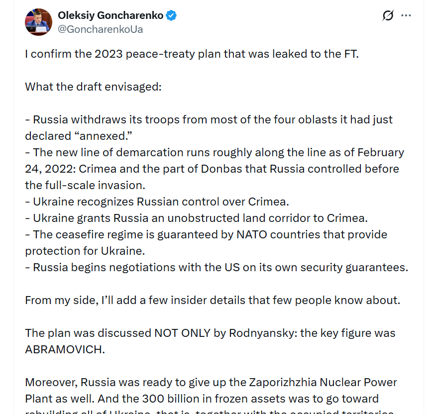 I_Katchanovski's tweet photo. Ukrainian MP confirms that 2023 peace plan, which was reported by @FT & accepted by Putin but rejected by Zelensky & Biden administration, envisioned:

"- Russia withdraws its troops from most of the four oblasts it had just declared “annexed.” 
- The new line of demarcation runs roughly along the line as of February 24, 2022: Crimea and the part of Donbas that Russia controlled before the full-scale invasion. 
- Ukraine recognizes Russian control over Crimea. - Ukraine grants Russia an unobstructed land corridor to Crimea. 
- The ceasefire regime is guaranteed by NATO countries that provide protection for Ukraine. 
- Russia begins negotiations with the US on its own security guarantees.  
-Moreover, Russia was ready to give up the Zaporizhzhia Nuclear Power Plant as well. 
-And the 300 billion in frozen assets was to go toward rebuilding all of Ukraine, that is, together with the occupied territories.  
-As for Crimea: we were not required to recognize it as Russian, only to recognize Russia’s control over it. In other words, we acknowledge that right now it is under Russian control (which is how it is). We were also required to adopt a law banning the return of Crimea by military means. 
-The land corridor to Crimea, a highway and a railway, was to be built at Russia’s expense. The hardest question was how to guard it. That is why the Russians were ready to give up Melitopol, but not Tokmak: they feared we would cut the corridor with artillery.  
-Zelensky rejected this proposal at the time."