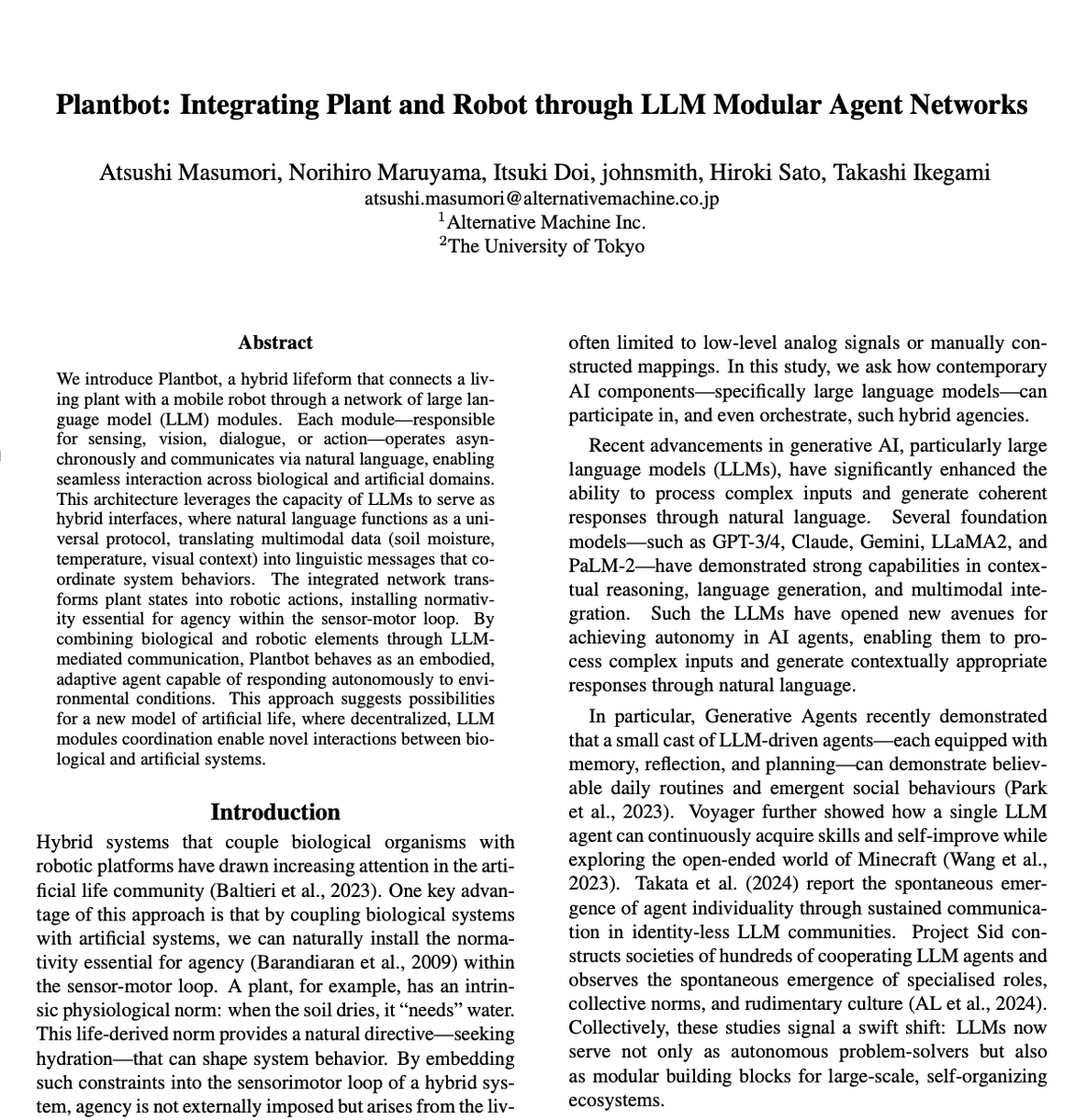 thesupermannx's tweet photo. Researchers connected a living plant to a robot.. and it can now talks, walks, and knows what it wants.

They call it “PlantBot”

They took a living plant and fused it with a mobile robotic body.

To connect them, they used a decentralized network of LLMs to act as the central nervous system.

Here is the genius of it:

Biological organisms and machines operate on entirely different planes. Historically, bridging them required rigid, low-level analog signal mapping.

This paper entirely abandons that approach.

Instead of hard-coding signals, the system translates everything, soil moisture, pH levels, temperature, and visual data, directly into natural language.

The plant doesn’t just output data. It uses LLMs to "talk" to its robotic body.

The architecture is wild:

• A network of AI agents operates asynchronously to handle vision, sensing, and movement.
• Multi-channel probes read the plant's health, while LiDAR and cameras scan the room.
• The LLM translates these biological needs into physical actions in real-time.
• The plant actually interacts with humans and navigates the world as a cohesive, autonomous entity.

The LLM is no longer just a chatbot.

It is a biological-mechanical translator.

By mediating communication through natural language, they gave a houseplant autonomous agency in the physical world.

We’ve been obsessing over AIs trapped in servers or humanoid robots mimicking people.

We completely missed the possibility that AI might become the connective tissue bridging organic life and machines.

The next era of artificial life won’t just be silicon.

It’s going to be a hybrid.