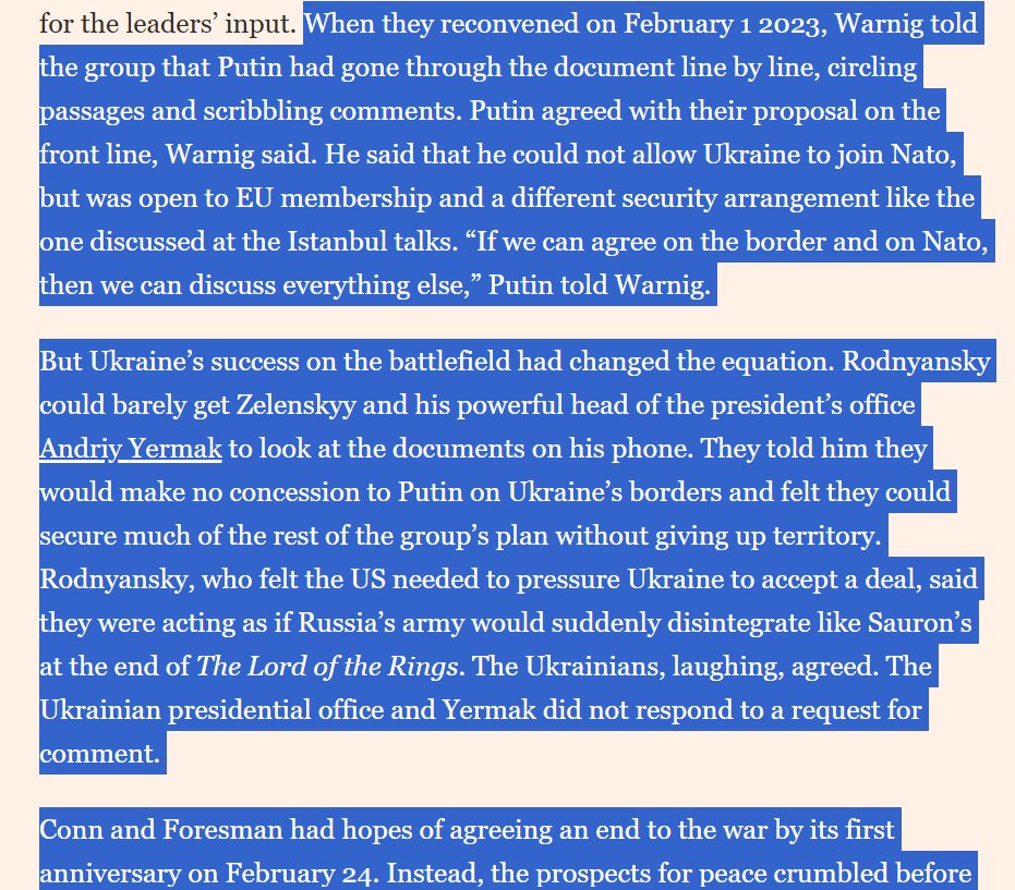 I_Katchanovski's tweet photo. FT reported that return to the pre-invasion borders in this 2023 peace plan was accepted by Putin as basis for Istanbul-like peace deal, but that it was rejected by Zelensky & Biden administration: 

"Putin agreed with their proposal on the front line, Warnig said. He said that he could not allow Ukraine to join Nato, but was open to EU membership and a different security arrangement like the one discussed at the Istanbul talks. “If we can agree on the border and on Nato, then we can discuss everything else,” Putin told Warnig.

But Ukraine’s success on the battlefield had changed the equation. Rodnyansky could barely get Zelenskyy and his powerful head of the president’s office Andriy Yermak to look at the documents on his phone. They told him they would make no concession to Putin on Ukraine’s borders and felt they could secure much of the rest of the group’s plan without giving up territory. Rodnyansky, who felt the US needed to pressure Ukraine to accept a deal, said they were acting as if Russia’s army would suddenly disintegrate like Sauron’s at the end of The Lord of the Rings. The Ukrainians, laughing, agreed. The Ukrainian presidential office and Yermak did not respond to a request for comment. 

Conn and Foresman had hopes of agreeing an end to the war by its first anniversary on February 24. Instead, the prospects for peace crumbled before their eyes. On February 18, the two Americans met Warnig in the Zurich hotel restaurant where they had first gathered. This time the message was very different. Putin had disclosed the channel’s existence to his foreign policy adviser Ushakov and three other top officials, and discussed the group’s peace proposal with them in detail. Putin had told Ushakov to confirm the Americans’ mandate when he next spoke with Sullivan. According to Putin, Sullivan told Ushakov the US had not approved the channel and thought its existing lines of official communication were sufficient."

The draft of the plan: "The group began to shape their peace proposal. Russia would withdraw from much of the regions Putin had just annexed, setting the border at the territory it controlled in Crimea and parts of the Donbas before the war. Ukraine would recognise Russian control over Crimea and give Russia free passage over a “land bridge” to the peninsula. To ensure the ceasefire held, Ukraine would get protection from Nato states, and Russia would begin discussing a separate agreement on security guarantees with the US."