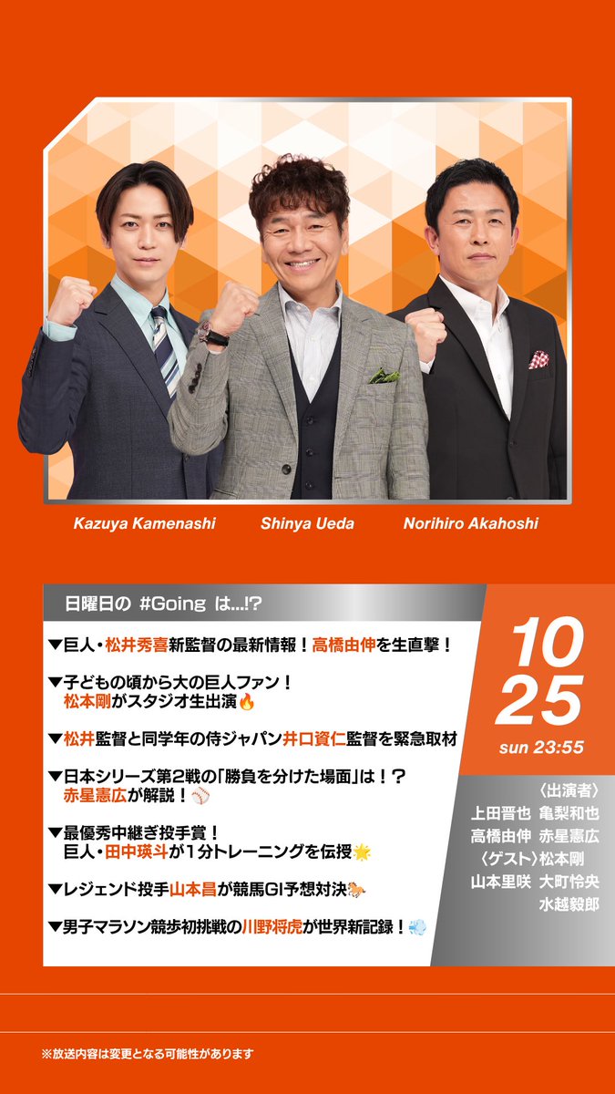 Going_SN's tweet photo. 今夜の #Going! は...
▼巨人 #松井秀喜 新監督の最新情報！
   #高橋由伸 を生直撃！

▼子どもの頃から大の巨人ファン！
　#松本剛 選手がスタジオ生出演🔥

▼松井監督と同学年の
   侍ジャパン #井口資仁 監督を緊急取材

▼日本シリーズ第2戦の
   「勝負を分けた場面」は！？
　#赤星憲広 が解説！⚾️

▼最優秀中継ぎ投手賞！巨人 #田中瑛斗 選手が
   1分トレーニングを伝授🌟

▼レジェンド投手 #山本昌 さんが
   競馬GⅠ予想対決🐎

▼男子マラソン競歩初挑戦 #川野将虎 が
   世界新記録！💨

#ゴーイング
今夜23:55〜！
※放送内容は変更になる可能性があります

@K_KAMEofficial  @Kame_staff