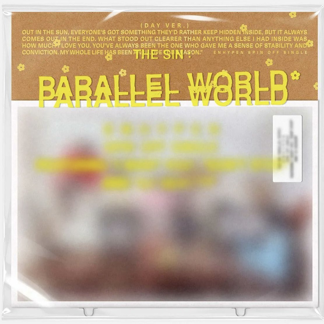 3DOUD3's tweet photo. <ENHYPEN THE SIN : PARALLEL WORLD> 앨범 버전별 영어 문구… ￼📝📕

1. DAY ver.

- OUT IN THE SUN, EVERYONE'S GOT SOMETHING THEY'D RATHER KEEP HIDDEN INSIDE, BUT IT ALWAYS COMES OUT IN THE END. WHAT STOOD OUT CLEARER THAN ANYTHING ELSE I HAD INSIDE WAS HOW MUCH I LOVE YOU. YOU'VE ALWAYS BEEN THE ONE WHO GAVE ME A SENSE OF STABILITY AND CONVICTION. MY WHOLE LIFE HAS BEEN AN ALL-LOVE SEASON.

= 햇살 아래에서, 사람들은 누구나 마음속 깊이 감춰두고 싶어 하는 무언가를 가지고 있지만, 그것은 결국 언젠가 밖으로 드러나게 된다. 내 마음속에 있던 그 어떤 것보다 선명하게 드러난 것은 바로 내가 너를 얼마나 사랑하는지였다. 너는 언제나 나에게 안정감과 확신을 준 유일한 사람이었어. 내 한평생은 온통 사랑으로 가득 찬 계절이었다. 

2. NIGHT ver.

- AT FIRST, I WAS SCARED THAT THE TIME WE HAVE TOGETHER COULD BE NOTHING MORE THAN A FLEETING MOMENT. BUT THE SECOND OUR EYES MET, I REALIZED SOMETHING. THESE ARE NUMBERS THAT CAN'T BE MEASURED. THESE ARE TREMBLES THAT CAN'T BE PUT INTO WORDS. YOU SHOWED ME WORLDS AND HAD ME FEEL SENSES I HAD NEVER KNOWN BEFORE.

= 처음에는 우리가 함께하는 시간이 그저 스쳐 지나가는 짧은 순간에 불과할까 봐 두려웠어. 하지만 우리의 눈이 마주친 순간, 나는 무언가를 깨달았어. 세상에는 숫자로 잴 수 없는 것들이 있어. 말로 표현할 수 없는 떨림도 있지. 너는 내게 새로운 세계를 보여줬고, 내가 이전에는 한 번도 알지 못했던 감각들을 느끼게 해줬어.

3. DREAM ver. 

- You're the most precious thing there is in my life, across every lifetime. After passing through that dreamworld and finally getting through to you, there's no one for me but you. It could take any form, we could be in any world, but it's fate—you're the only one for me, and for you. And nothing can tear us apart. In my dreams, I couldn't find my way to you. There were limits holding us back. But not anymore. Life may be plain and ordinary, but I want to love you as fully as I possibly can. We'll hold onto the fleeting moment when our love woke up the 'sixth sense.' It doesn't matter what world we're in—we'll always be connected.

= 너는 내가 살아가는 모든 생애를 통틀어 가장 소중한 존재야. 꿈의 세계를 지나 마침내 너에게 닿고 나니, 내게는 너 말고는 아무도 없어. 우리가 어떤 모습이든, 어떤 세계에 있든, 그건 운명이야. 너는 오직 나만을 위한 사람이고, 나 역시 너만을 위한 사람이야. 그리고 그 무엇도 우리를 갈라놓을 수 없어.
꿈속에서는 너에게 가는 길을 찾을 수 없었어. 우리 사이에는 우리를 가로막는 한계가 있었지. 하지만 이제는 더 이상 그렇지 않아. 삶은 어쩌면 평범하고 특별할 것 없을지 모르지만, 나는 내가 할 수 있는 한 온 마음을 다해 너를 사랑하고 싶어.
우리의 사랑이 ‘제6의 감각’을 깨웠던 그 짧은 순간을 함께 간직하자. 우리가 어떤 세계에 있든 상관없어. 우리는 언제나 서로 연결되어 있을 테니까.
