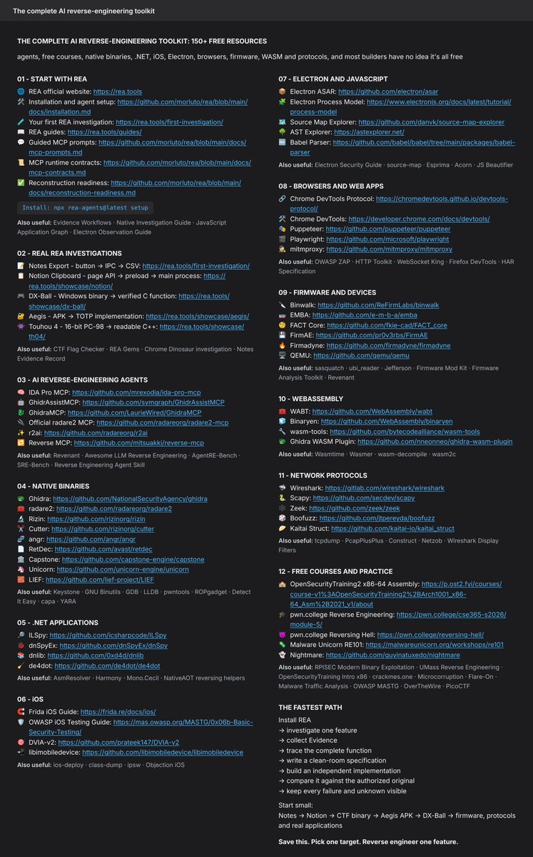 sammy_capital's tweet photo. THE COMPLETE AI REVERSE-ENGINEERING TOOLKIT: 150+ FREE RESOURCES

Agents, free courses, native binaries, .NET, iOS, Electron, browsers, firmware, WASM and protocols, and most builders have no idea it's all free

01 - START WITH REA

Installation and agent setup
https://t.co/xPcibAOnaw
Your first REA investigation
https://t.co/VMq1vzHMKt
REA guides
https://t.co/8k2KaopWvN
Guided MCP prompts
https://t.co/3qqMBrfhPB
MCP runtime contracts
https://t.co/77IFlTo1XX

Also useful: Evidence Workflows · Native Investigation Guide · JavaScript Application Graph · Electron Observation Guide

Install: npx rea-agents@latest setup

02 -  REAL REA INVESTIGATIONS

Notes Export - button → IPC → CSV
https://t.co/VMq1vzHMKt
Notion Clipboard - page API → preload → main process
https://t.co/X6mmOrpyY6
DX-Ball - Windows binary → verified C function
https://t.co/MLPT8XZ1G6
Aegis - APK → TOTP implementation
https://t.co/SqChuIEHRX

Also useful: CTF Flag Checker · REA Gems · Chrome Dinosaur investigation · Notes Evidence Record

03 - AI REVERSE-ENGINEERING AGENTS

IDA Pro MCP
https://t.co/wq7tl6tjdq
GhidrAssistMCP
https://t.co/ZNod0siO4z
GhidraMCP
https://t.co/HHS8Kwyhys
Official radare2 MCP
https://t.co/GyhPKQ822n

Also useful: Revenant · Awesome LLM Reverse Engineering · AgentRE-Bench · SRE-Bench · Reverse Engineering Agent Skill

04 - NATIVE BINARIES

Ghidra
https://t.co/P6Abt6uAoH
radare2
https://t.co/UlLiewb4V8
Rizin
https://t.co/Zq9kghSi4N
Cutter
https://t.co/1u6oNXDSwf

Also useful: Keystone · GNU Binutils · GDB · LLDB · pwntools · ROPgadget · Detect It Easy · capa · YARA

05 - .NET APPLICATIONS

ILSpy
https://t.co/bj56i2svw0
dnSpyEx
https://t.co/Is2BcZbDRh
dnlib
https://t.co/EuUHFO131j
de4dot
https://t.co/jEfLZodDAH

Also useful: AsmResolver · Harmony · Mono.Cecil · NativeAOT reversing helpers

06 - iOS

Frida iOS Guide
https://t.co/liJ8vIfaJt
OWASP iOS Testing Guide
https://t.co/rFcSpYih9Z
DVIA-v2
https://t.co/lN3xqrEbZn
libimobiledevice
https://t.co/QpYS12OLfQ

Also useful: ios-deploy · class-dump · ipsw · Objection iOS

07 - ELECTRON AND JAVASCRIPT

Electron ASAR
https://t.co/hfrJuU56DP
Electron Process Model
https://t.co/ytvLA9FbR6
Source Map Explorer
https://t.co/CUA5V0Z89v
AST Explorer
https://t.co/uGyCacLAYQ
Babel Parser
https://t.co/Bys2o2MwU9

Also useful: Electron Security Guide · source-map · Esprima · Acorn · JS Beautifier

08 -  BROWSERS AND WEB APPS

Chrome DevTools Protocol
https://t.co/nQ5ZETR8VG
Chrome DevTools
https://t.co/FlRUsqxIQi
Puppeteer
https://t.co/IHJJEOOHWc
Playwright
https://t.co/sapocTF01g

Also useful: OWASP ZAP · HTTP Toolkit · WebSocket King · Firefox DevTools · HAR Specification

09 - FIRMWARE AND DEVICES

Binwalk
https://t.co/duopoSyRQH
EMBA
https://t.co/szbIYqXeA1
FACT Core
https://t.co/bNi2qyNMcf
FirmAE
https://t.co/ElmRiU6pak

Also useful: sasquatch · ubi_reader · Jefferson · Firmware Mod Kit · Firmware Analysis Toolkit · Revenant

10 - WEBASSEMBLY

WABT
https://t.co/wts4HHCdG8
Binaryen
https://t.co/4xhnwZh5DR
wasm-tools
https://t.co/TRFV2gyaIj

Also useful: Wasmtime · Wasmer · wasm-decompile · wasm2c

11 - NETWORK PROTOCOLS

Wireshark
https://t.co/Fv0rUB4Hm8
Scapy
https://t.co/DqAC2ditwk
Zeek
https://t.co/Jb1Jqn25F1
Boofuzz
https://t.co/nyzyjH9XWn

Also useful: tcpdump · PcapPlusPlus · Construct · Netzob · Wireshark Display Filters

12 -  FREE COURSES AND PRACTICE

OpenSecurityTraining2 x86-64 Assembly
https://t.co/7OV4XkcoO0
pwn.()college Reverse Engineering
https://t.co/guxhlodUB8
pwn.()college Reversing Hell
https://t.co/Y3M497RwEa
Malware Unicorn RE101
https://t.co/SSwWK3JDGq

Also useful: 

RPISEC Modern Binary Exploitation · UMass Reverse Engineering · OpenSecurityTraining Intro x86 · crackmes.()one · Microcorruption · Flare-On · Malware Traffic Analysis · OWASP MASTG · OverTheWire · PicoCTF

THE FASTEST PATH

Install REA

→ investigate one feature
→ collect Evidence
→ trace the complete function
→ write a clean-room specification
→ build an independent implementation
→ compare it against the authorized original
→ keep every failure and unknown visible
Start small:

Notes → Notion → CTF binary → Aegis APK → DX-Ball → firmware, protocols and real applications

Save this. Pick one target. Reverse engineer one feature.