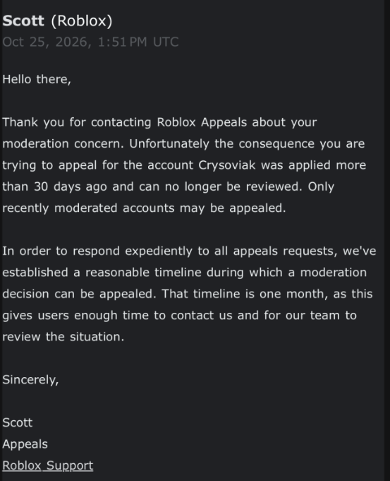 Cryso349's tweet photo. DAY 12.

New response, but the least expecting one..

They consider that my ban, which happened on October 13th of 2026, is deemed to be over 30 days. The Time that I'm writing this, It's only been 12..

Unfortunately, when I replied to this email they ignored me. So I'm lost.

Lost thousands of dollars in limiteds, an income, 10 years of memories and many many friends over something they should easily fix.

But nope, they attach me to an account named "ch", which I have no idea on who it is. The appeal system is a real struggle, and I hope they can resolve this soon. :/

Happy 10th anniversary to my ROBLOX account Crysoviak, but unfortunately I have to spend this day being banned rather than celebrating it.

BAN ID: 3KdtGdWxpWsXqQCNTvUTpwkMGEt    ROBLOX USERNAME: Crysoviak

#robloxban #enforcementban #roblox #robloxdev
