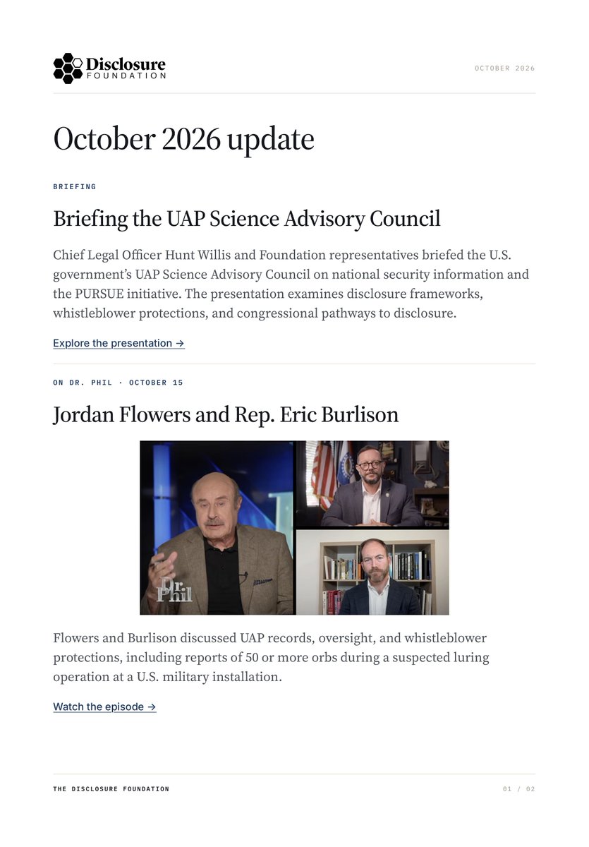 disclosurefound's tweet photo. Disclosure Foundation Newsletters Are Now Available Online

The Disclosure Foundation is pleased to announce that our monthly newsletters are now available to read and download as PDFs directly from our website, beginning with our October 2026 edition.

Each newsletter provides updates on the Foundation’s ongoing work, policy initiatives, research, public engagement, and efforts to advance transparency and responsible UAP disclosure.

Our October edition highlights our engagement with the UAP Science Advisory Council, Executive Director Jordan Flowers’ appearance on Dr. Phil, discussions in Stockholm, and recent media coverage.

Stay informed and Follow the Public Record. 

Read the complete October newsletter and future editions here:

🔗 https://t.co/bJBhQlYTE4