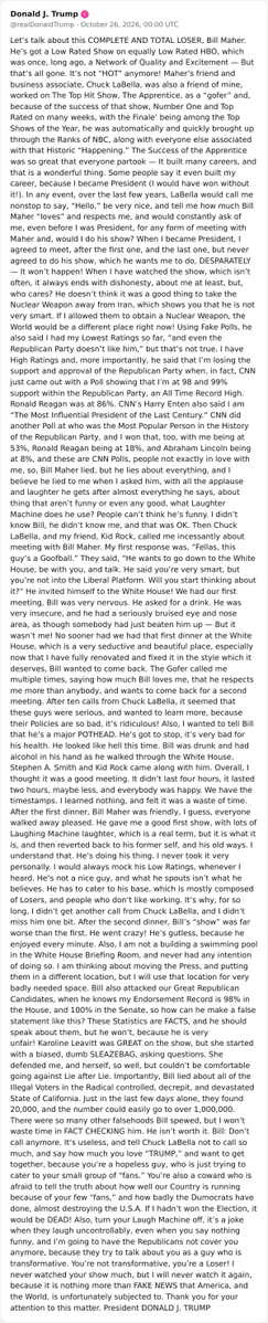 hey_itsmyturn's tweet photo. POTUS:
"Let’s talk about this COMPLETE AND TOTAL LOSER, Bill Maher. He’s got a Low Rated Show on equally Low Rated HBO, which was once, long ago, a Network of Quality and Excitement — But that’s all gone. It’s not “HOT” anymore! Maher’s friend and business associate, Chuck LaBella, was also a friend of mine, worked on The Top Hit Show, The Apprentice, as a “gofer” and, because of the success of that show, Number One and Top Rated on many weeks, with the Finale’ being among the Top Shows of the Year, he was automatically and quickly brought up through the Ranks of NBC, along with everyone else associated with that Historic “Happening.” The Success of the Apprentice was so great that everyone partook — It built many careers, and that is a wonderful thing. Some people say it even built my career, because I became President (I would have won without it!). In any event, over the last few years, LaBella would call me nonstop to say, “Hello,” be very nice, and tell me how much Bill Maher “loves” and respects me, and would constantly ask of me, even before I was President, for any form of meeting with Maher and, would I do his show? When I became President, I agreed to meet, after the first one, and the last one, but never agreed to do his show, which he wants me to do, DESPARATELY — It won’t happen! When I have watched the show, which isn’t often, it always ends with dishonesty, about me at least, but, who cares? He doesn’t think it was a good thing to take the Nuclear Weapon away from Iran, which shows you that he is not very smart. If I allowed them to obtain a Nuclear Weapon, the World would be a different place right now! Using Fake Polls, he also said I had my Lowest Ratings so far, “and even the Republican Party doesn’t like him,” but that’s not true. I have High Ratings and, more importantly, he said that I’m losing the support and approval of the Republican Party when, in fact, CNN just came out with a Poll showing that I’m at 98 and 99% support within the Republican Party, an All Time Record High. Ronald Reagan was at 86%. CNN’s Harry Enten also said I am “The Most Influential President of the Last Century.” CNN did another Poll at who was the Most Popular Person in the History of the Republican Party, and I won that, too, with me being at 53%, Ronald Reagan being at 18%, and Abraham Lincoln being at 8%, and these are CNN Polls, people not exactly in love with me, so, Bill Maher lied, but he lies about everything, and I believe he lied to me when I asked him, with all the applause and laughter he gets after almost everything he says, about thing that aren’t funny or even any good, what Laughter Machine does he use? People can’t think he’s funny. I didn’t know Bill, he didn’t know me, and that was OK. Then Chuck LaBella, and my friend, Kid Rock, called me incessantly about meeting with Bill Maher. My first response was, “Fellas, this guy’s a Goofball.” They said, “He wants to go down to the White House, be with you, and talk. He said you’re very smart, but you’re not into the Liberal Platform. Will you start thinking about it?” He invited himself to the White House! We had our first meeting, Bill was very nervous. He asked for a drink. He was very insecure, and he had a seriously bruised eye and nose area, as though somebody had just beaten him up — But it wasn’t me! No sooner had we had that first dinner at the White House, which is a very seductive and beautiful place, especially now that I have fully renovated and fixed it in the style which it deserves, Bill wanted to come back. The Gofer called me multiple times, saying how much Bill loves me, that he respects me more than anybody, and wants to come back for a second meeting. After ten calls from Chuck LaBella, it seemed that these guys were serious, and wanted to learn more, because their Policies are so bad, it’s ridiculous! Also, I wanted to tell Bill that he’s a major POTHEAD. He’s got to stop, it’s very bad for his health. He looked like hell this time. Bill was drunk and had alcohol in his hand as he walked through the White House. Stephen A. Smith and Kid Rock came along with him. Overall, I thought it was a good meeting. It didn’t last four hours, it lasted two hours, maybe less, and everybody was happy. We have the timestamps. I learned nothing, and felt it was a waste of time. After the first dinner, Bill Maher was friendly, I guess, everyone walked away pleased. He gave me a good first show, with lots of Laughing Machine laughter, which is a real term, but it is what it is, and then reverted back to his former self, and his old ways. I understand that. He’s doing his thing. I never took it very personally. I would always mock his Low Ratings, whenever I heard. He’s not a nice guy, and what he spouts isn’t what he believes. He has to cater to his base, which is mostly composed of Losers, and people who don’t like working. It’s why, for so long, I didn’t get another call from Chuck LaBella, and I didn’t miss him one bit. After the second dinner, Bill’s “show” was far worse than the first. He went crazy! He’s gutless, because he enjoyed every minute. Also, I am not a building a swimming pool in the White House Briefing Room, and never had any intention of doing so. I am thinking about moving the Press, and putting them in a different location, but I will use that location for very badly needed space. Bill also attacked our Great Republican Candidates, when he knows my Endorsement Record is 98% in the House, and 100% in the Senate, so how can he make a false statement like this? These Statistics are FACTS, and he should speak about them, but he won’t, because he is very unfair! Karoline Leavitt was GREAT on the show, but she started with a biased, dumb SLEAZEBAG, asking questions. She defended me, and herself, so well, but couldn’t be comfortable going against Lie after Lie. Importantly, Bill lied about all of the Illegal Voters in the Radical controlled, decrepit, and devastated State of California. Just in the last few days alone, they found 20,000, and the number could easily go to over 1,000,000. There were so many other falsehoods Bill spewed, but I won’t waste time in FACT CHECKING him. He isn’t worth it. Bill: Don’t call anymore. It’s useless, and tell Chuck LaBella not to call so much, and say how much you love “TRUMP,” and want to get together, because you’re a hopeless guy, who is just trying to cater to your small group of “fans.” You’re also a coward who is afraid to tell the truth about how well our Country is running because of your few “fans,” and how badly the Dumocrats have done, almost destroying the U.S.A. If I hadn’t won the Election, it would be DEAD! Also, turn your Laugh Machine off, it’s a joke when they laugh uncontrollably, even when you say nothing funny, and I’m going to have the Republicans not cover you anymore, because they try to talk about you as a guy who is transformative. You’re not transformative, you’re a Loser! I never watched your show much, but I will never watch it again, because it is nothing more than FAKE NEWS that America, and the World, is unfortunately subjected to. Thank you for your attention to this matter. President DONALD J. TRUMP"
