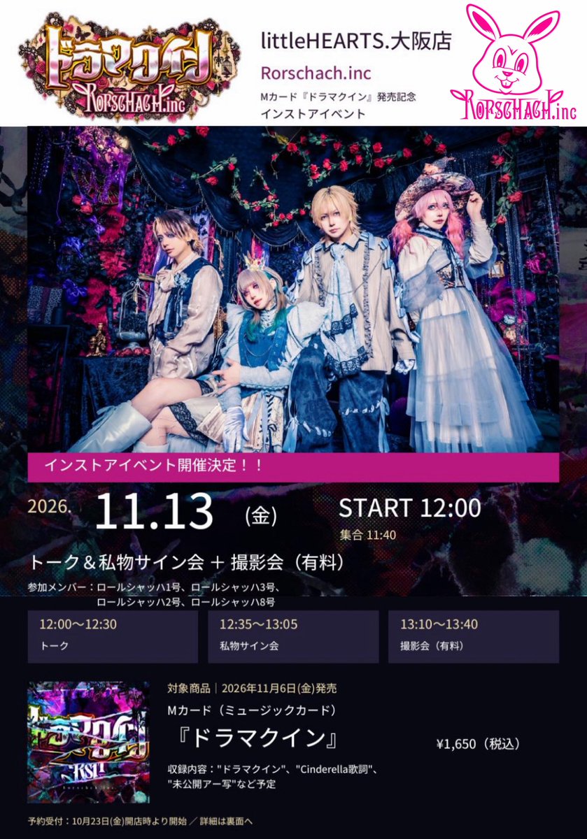Rorschachinc's tweet photo. ⚠️大阪インストアイベント予約受付中!!⚠️
【同日開催!!大阪LIVE×インストアイベント】

【littleHEARTS.大阪店】https://t.co/OrPsIsASHN Mカード『ドラマクイン』発売記念インストアイベント開催決定！！

日付：2026年11月13日(金)
時間：START 12:00(集合 11:40)
内容：トーク＆私物サイン会+撮影会(有料)
12:00〜12:30トーク
12:35〜13:05私物サイン会
13:10〜13:40撮影会(有料)
参加メンバー：ロールシャッハ1号、ロールシャッハ3号、ロールシャッハ2号、ロールシャッハ8号

＜対象商品＞
2026年11月6日(金)発売
Mカード(ミュージックカード)『ドラマクイン』
収録内容:"ドラマクイン"、"Cinderella歌詞"、"未公開アー写"など予定
¥1650(税込)

【参加方法】
＜トーク＆私物サイン会＞
littleHEARTS.大阪店にて、Mカード『ドラマクイン』(1,650円税込)をご購入のお客様に「トーク＆私物サイン会」参加券を差し上げます。
※参加券はイベント当日開店時より発券いたします。
※私物サイン会は、参加券一枚につき、全メンバーから可能です。
※参加券を複数枚お持ちの方は、その都度最後尾に並び直しをお願いします。

＜撮影会＞
バンド物販にて撮影券(2ショット）の販売いたします。サイン会終了後に行いますので、併せてご利用ください。

【ご予約方法】★予約受付：10月23日(金)開店時より予約受付開始
■お電話予約
・littleHEARTS.大阪店にお電話ください。
・ご予約期間：～11月4日(水)
・お取り置き期間：発売日からイベント当日まで (11/6～11/13)
※11月12日(木)は定休日のためご注意ください。

■店頭予約
・littleHEARTS.大阪店にて予約用紙のご記入と全額ご入金をお願いいたします。
・ご予約期間：～11月4日(水)
・商品お取り置き期間：発売日から定休日を除いた30日間(11/13～12/15)
※11月12日(木)は定休日のためご注意ください。

■通信販売
・販売/発券開始からイベント開催日まで間近のため通信販売は対象外となります。お電話もしくは店頭にてご予約願います。

【※注意事項※】
・ご予約・ご購入後の枚数変更・キャンセルは一切お受け出来ません。予めご了承ください。
・「イベント対象商品」及び「イベント参加券」は数に限りがございます。なくなり次第終了となります。
・イベントには必ず参加券をご持参ください。なお、参加券はいかなる場合にも再発行は一切致しません。
・トラブルやアーティストの都合により、予告無くイベントが中止になる場合がございます。
・イベント会場での録音、録画、写真撮影は、一切禁止とさせて頂きます。
・イベント会場内外で発生した事故・盗難等には主催者・会場・出演者は一切責任を負いません。貴重品は各自で管理してください。
・イベント中はスタッフがお客様の肩や腕などに触れて誘導する場合がございます。この事をご了承いただけるお客様のみイベントへご参加下さい。
・当日会場では、スタッフからの指示にご理解とご協力をよろしくお願いいたします。当日スタッフの指示に従っていただけない場合は、イベントの中止もしくはご退場をいただく場合がございます。あらかじめご了承の上ご参加下さい。
・酒気帯びの方や、主催者からイベント参加にふさわしくないとみなされる方は、イベントの参加をお断りさせていただきます。
・小学生以上のお客様からイベント参加券が必要となります。
・未成年者のイベントのご参加は親権者の了承を得てからご参加ください。ご参加されている方は全て了承を得たとみなします。

全ての内容をご了承頂いたうえでのご参加をお願いします。

お問い合わせ
littleHEARTS.大阪店TEL：06-4708-3090