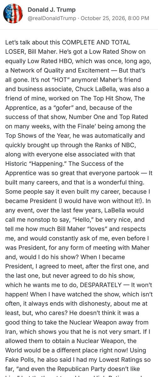 mjfree's tweet photo. The President of the United States spent his Sunday night writing a 1,300-word rant about Bill Maher.

Not the economy.
Not the wars.
Not the midterms.

Bill. Fucking. Maher.

When the President has this much free time, this many grievances, and this little impulse control, we’re in much bigger trouble than Bill Maher.