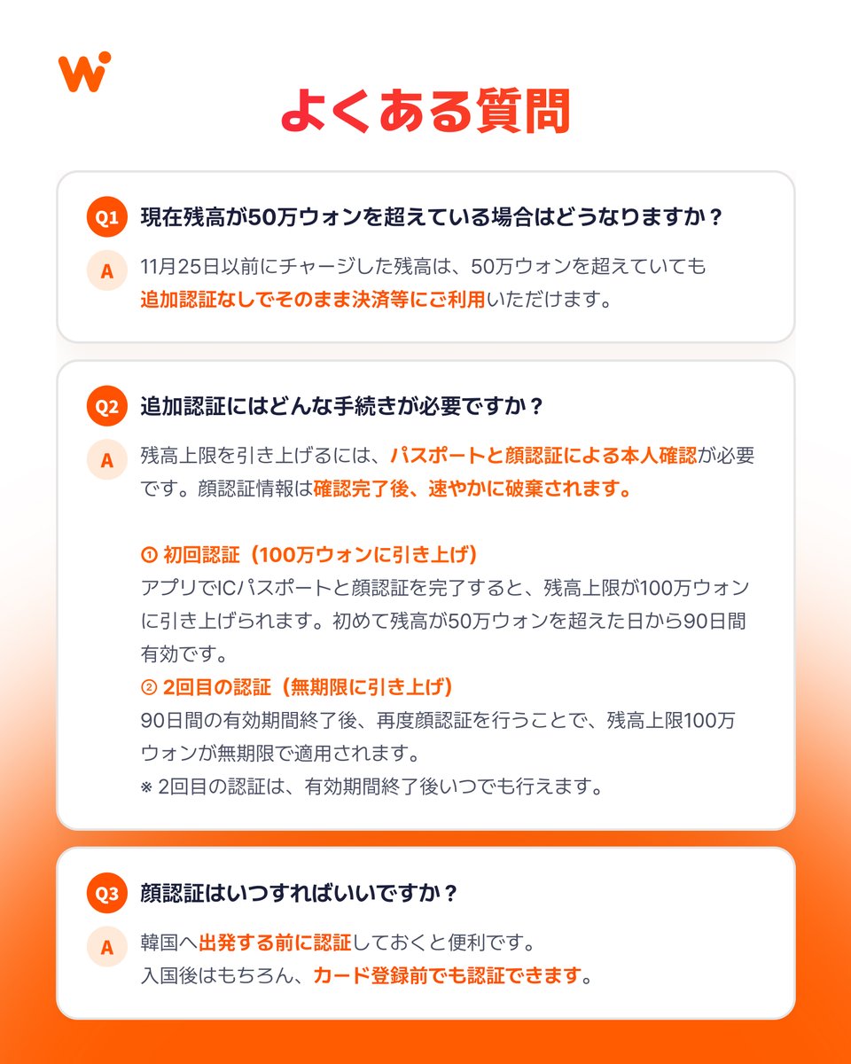 WOWPASS_JAPAN's tweet photo. [残高上限・本人認証アップデートのお知らせ]

いつもWOWPASSをご利用いただき、ありがとうございます。
2026年11月25日（水）午前2時（KST）より、お客様の大切なチャージ残高を安全に守るための変更内容をご案内します。
韓国金融当局による本人確認（KYC）強化方針を受けて、新しい本人認証手続きがスタートします。

■ 適用日時
2026年11月25日（水）午前2時（KST）〜

■ 対象者
2026年11月25日（水）午前2時（KST）以降、50万ウォンを超える残高の保有を予定している方
※ 11月24日時点で50万ウォンを超えて保有している残高につきましては、追加認証なしでそのまま決済にご利用いただけます。

■ 主な変更点
・残高上限50万ウォンまで：これまでどおり、WOWPASS機械でパスポートをスキャンするだけで利用できます。
・残高上限100万ウォンまで：アプリでの追加認証（ICパスポートのNFCスキャン＋顔認証）が必要です。
※ 累計チャージ額ではなく「チャージ後の残高」が基準です。

■ 上限100万ウォンを無期限で維持するには
① 初回認証（ICパスポート＋顔認証）：上限が100万ウォンになり、90日間有効
② 90日が過ぎたあとに顔認証をもう1回：有効期限なしで100万ウォンに
※ パスポートの更新・再発行などがあった場合は、①から再度認証が必要です。

■ 出発前の事前認証がおすすめ
カードを発行する前でも、アプリで事前に認証できます。
韓国へ出発する前に済ませておけば、到着後すぐにスムーズに使えます。
※ 顔認証機能は11月25日から利用できます。

撮影した顔認証情報は、本人確認の完了後すぐに安全に破棄されますので、ご安心ください。詳しくはアプリ内のお知らせ、もしくは以下のリンクからご確認ください。
https://t.co/0LvBAal4Fn

#WOWPASS #ワウパス #韓国旅行 #韓国旅行準備 #韓国旅行情報