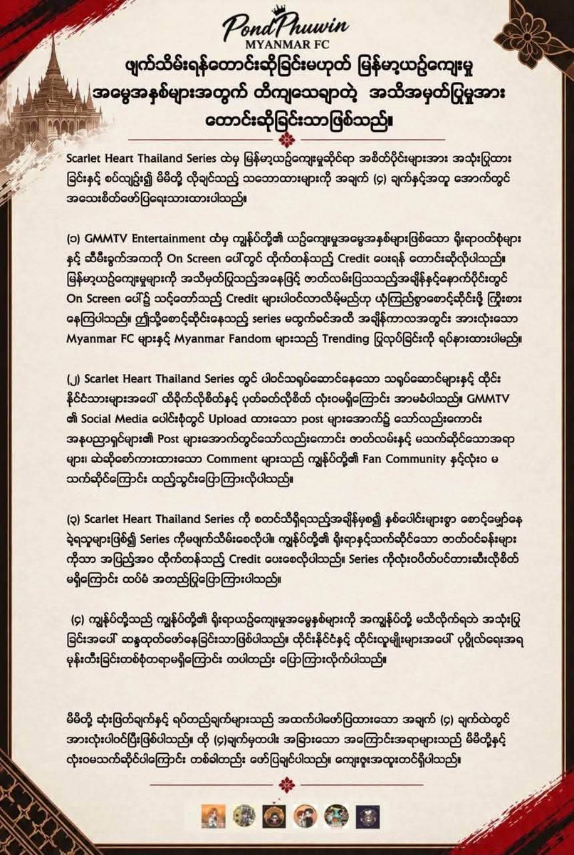 ppnaravit_mmfc_'s tweet photo. ❝ 𝗖𝗹𝗮𝗿𝗶𝗳𝗶𝗰𝗮𝘁𝗶𝗼𝗻 &  𝗖𝗹𝗮𝗿𝗶𝗳𝗶𝗲𝗱 𝗣𝗼𝘀𝗶𝘁𝗶𝗼𝗻 𝗙𝗿𝗼𝗺 𝗣𝗢𝗡𝗗𝗣𝗛𝗨𝗪𝗜𝗡 𝗠𝗬𝗔𝗡𝗠𝗔𝗥 𝗙𝗖 ❞

အခုလက်ရှိဖြစ်နေတဲ့ ကိစ္စနဲ့ ပတ်သတ်ပြီး အက်မင်တို့၏ တောင်းဆိုချက်သည် ရှင်းလင်းပါသည်။ Scarlet Heart TH ဇာတ်လမ်းတွဲကို ဖျက်သိမ်းစေလိုခြင်းမဟုတ်ဘဲ ဇာတ်လမ်းတွဲတွင် အသုံးပြုထားသော မြန်မာ့ယဉ်ကျေးမှုအမွေအနှစ်များအတွက် ထိုက်တန်သော အသိအမှတ်ပြုမှုနှင့် On-screen Credit ကို ရရှိစေလိုခြင်းသာ ဖြစ်ပါသည်။  ​ဇာတ်လမ်းတွဲကို ဖျက်သိမ်းရန်တောင်းဆိုခြင်းမဟုတ်ဘဲ  သရုပ်ဆောင်များ သို့မဟုတ် ထိုင်းနိုင်ငံနှင့် ပြည်သူများအပေါ် ရန်လိုလိုလားမှု လုံးဝမရှိပါ ။

မြန်မာ့ရိုးရာဝတ်စားဆင်ယင်မှုနှင့် ယဉ်ကျေးမှုဓလေ့ထုံးတမ်းများသည် ကျွန်ုပ်တို့၏ သမိုင်း၊ အမှတ်အသားနှင့် ဂုဏ်သိက္ခာတို့ကို ကိုယ်စားပြုနေပါသည်။ ထို့ကြောင့် ယင်းတို့ကို အသုံးပြုရာတွင် မူလယဉ်ကျေးမှုကို သင့်လျော်စွာ အသိအမှတ်ပြုပေးခြင်းသည် အရေးကြီးပါသည်။

ဤတောင်းဆိုချက်သည် အနုပညာရှင်များအပေါ် မုန်းတီးမှုဖြင့် ရည်ရွယ်ထားခြင်းမဟုတ်သကဲ့သို့ ထိုင်းနိုင်ငံနှင့် ထိုင်းပြည်သူများအပေါ် ရန်လိုခြင်းလည်း မဟုတ်ပါ။ ကျွန်ုပ်တို့၏ ရပ်တည်ချက်သည် ယဉ်ကျေးမှုအမွေအနှစ်အတွက် လေးစားမှုနှင့် အသိအမှတ်ပြုမှုကို တောင်းဆိုခြင်းသာ ဖြစ်ပါသည်။

တောင်းဆိုထားသော အသိအမှတ်ပြုမှု မရရှိသေးသည့်အတွက် Myanmar FC များနှင့် Fandom များအနေဖြင့် Trending Activities များကို ခေတ္တရပ်နားထားမည်ဖြစ်ပြီး မိမိတို့၏ သဘောထားကို ယဉ်ကျေးသိမ်မွေ့စွာ ဆက်လက်ဖော်ပြသွားမည် ဖြစ်ပါသည်။

ကျွန်ုပ်တို့ တောင်းဆိုနေသည်မှာ အခွင့်ထူးမဟုတ်ပါ။ မိမိတို့၏ ယဉ်ကျေးမှုအတွက် ထိုက်တန်သော အသိအမှတ်ပြုမှုသာ ဖြစ်ပါသည်။