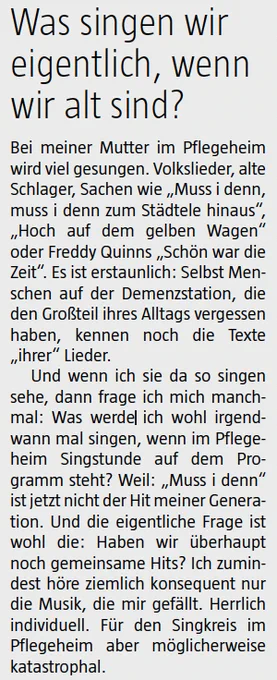Ausschnitt aus einem Zeitungsartikel:
Was singen wir
eigentlich, wenn
wir alt sind?
Bei meiner Mutter im Pflegeheim
wird viel gesungen. Volkslieder, alte
Schlager, Sachen wie „Muss i denn,
muss i denn zum Städtele hinaus“,
„Hoch auf dem gelben Wagen“
oder Freddy Quinns „Schön war die
Zeit“. Es ist erstaunlich: Selbst Menschen
auf der Demenzstation, die
den Großteil ihres Alltags vergessen
haben, kennen noch die Texte
„ihrer“ Lieder.
Und wenn ich sie da so singen
sehe, dann frage ich mich manchmal:
Was werde ich wohl irgendwann
mal singen, wenn im Pflegeheim
Singstunde auf dem Programm
steht? Weil: „Muss i denn“
ist jetzt nicht der Hit meiner Generation.
Und die eigentliche Frage ist
wohl die: Haben wir überhaupt
noch gemeinsame Hits? Ich zumindest
höre ziemlich konsequent nur
die Musik, die mir gefällt. Herrlich
individuell. Für den Singkreis im
Pflegeheim aber möglicherweise
katastrophal.