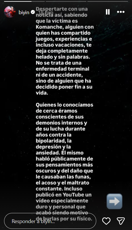 fley_es's tweet photo. Biyín habla de Komanche en su última historia de instagram al enterarse de su fallecimiento:
"Despertarte con una noticia así, sabiendo que la víctima es Komanche, alguien con quien has compartido juegos, experiencias e incluso vacaciones, te deja completamente helado y sin palabras.
No se trata de una enfermedad terminal ni de un accidente, sino de alguien que ha decidido poner fin a su vida.Quienes lo conocíamos de cerca éramos conscientes de sus demonios internos y de su lucha durante años contra la bipolaridad, la depresión y la ansiedad. Él mismo habló públicamente de sus pensamientos más oscuros y del daño que le causaban las funas, el acoso y el maltrato constante. Incluso publicó en YouTube un vídeo especialmente duro y personal que acabó siendo motivo de burlas por su físico.
De 2023 puedo hablar porque fui testigo de lo mal que llegó a estar. Sin entrar en detalles, hubo momentos en los que nos preocupamos seriamente al pasar tiempo sin saber nada de él. Entre algunos del grupo, organizamos llamadas diarias por Discord para acompañarlo y estar pendientes de su bienestar y sus avances, mientras otros amigos cercanos que vivían en su ciudad lo visitaban y ayudaban en persona. Finalmente, aceptó recibir ayuda profesional. Nos decía que estaba mejor y también se le notaba. Eso fue en 2023. Pensaba que, tres años después, aquella etapa había quedado atrás. Por desgracia, me equivocaba.Komanche era de esas personas que transmitían buen rollo y con las que siempre acababas riéndote, incluso cuando por dentro estaba hecho mierda. Supongo que estar rodeado de gente era su vía de escape, mientras que sus peores momentos llegaban al quedarse solo con sus pensamientos o al abrir las redes sociales.
Una vez más, la vida demuestra lo injusta que puede ser. Parece que difamar, acosar, humillar, insultar e inventar historias sobre personas públicas bajo la bandera del moralismo se ha normalizado, hasta que ocurre una tragedia.Ya advertí en stream, allá por 2022 o 2023, de que tanta crueldad, cinismo y doble moral acabarían algún día en tragedia si se cebaban con alguien especialmente vulnerable o que estuviera atravesando momentos oscuros. Detrás de cada pantalla hay una persona cuya realidad y sufrimiento desconocemos. Y, una de esas personas, era Komanche. Descansa en paz, amigo. Ojalá encuentres la paz que tanto anhelabas…"
