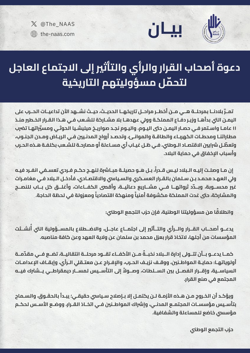 The_NAAS's tweet photo. بيان #حزب_التجمع_الوطني (#ناس) دعوة أصحاب القرار والرأي والتأثير إلى الاجتماع العاجل لتحمّل مسؤوليتهم التاريخية.

تمرّ بلادنا بمرحلة هي من أخطر مراحل تاريخها الحديث، حيث نشهد الآن تداعيات الحرب على  اليمن التي بدأها وزير دفاع المملكة وولي عهدها بلا مشاركة للشعب في هذا القرار الخطير منذ ١١ عاما واستمر في حصار اليمن حتى اليوم، واليوم نجد صواريخ ميليشيا الحوثي ومسيّراتها تضرب مطاراتنا ومحطات الكهرباء والطاقة والموانئ، وتحصد أرواح المدنيين في الرياض ومدن الجنوب، وتعطّل شرايين الاقتصاد الوطني، في ظل غياب أي مساءلة أو مصارحة للشعب بكلفة هذه الحرب وأسباب الإخفاق في حماية البلاد.

إن ما وصلت إليه البلاد ليس قدرًا، بل هو حصيلة مباشرة لنهج حكم فردي تعسفي انفرد فيه ولي العهد محمد بن سلمان بالقرار العسكري والسياسي والاقتصادي، فأدخل البلاد في مغامرات غير محسوبة، وبدّد ثرواتها في مشاريع دعائية، وأقصى الكفاءات، وأغلق كل باب للنصح والمشاركة، حتى غدت المملكة مكشوفة أمنياً ومنهكة اقتصادياً ومعزولة في لحظة الحاجة.

وانطلاقًا من مسؤوليتنا الوطنية، فإن حزب التجمع الوطني:

يدعو أصحاب القرار والرأي والتأثير إلى اجتماع عاجل، والاضطلاع بالمسؤولية التي أُنشئت المؤسسات من أجلها، لاتخاذ قرار بعزل محمد بن سلمان عن ولاية العهد وعن كافة مناصبه.

كما يدعو بأن تتولى إدارة البلاد نخبةٌ من الأكفاء تقود مرحلة انتقالية، تضع في مقدّمة أولوياتها: حماية المواطنين، ووقف نزيف الحرب، والإفراج عن معتقلي الرأي، وإبقاف الإعدامات السياسية، وإقرار الفصل بين السلطات، وصولاً إلى التأسيس لمسار ديمقراطي يشترك فيه المجتمع في صنع القرار.

ويؤكد أن الخروج من هذه الأزمة لن يكتمل إلا بإصلاح سياسي حقيقي؛ يبدأ بالحقوق، والسماح بتأسيس مؤسسات المجتمع المدني، وإشراك المواطنين في اتخاذ القرار، ووضع الأسس لحكم مؤسسي خاضع للمساءلة والشفافية.

حزب التجمع الوطني
