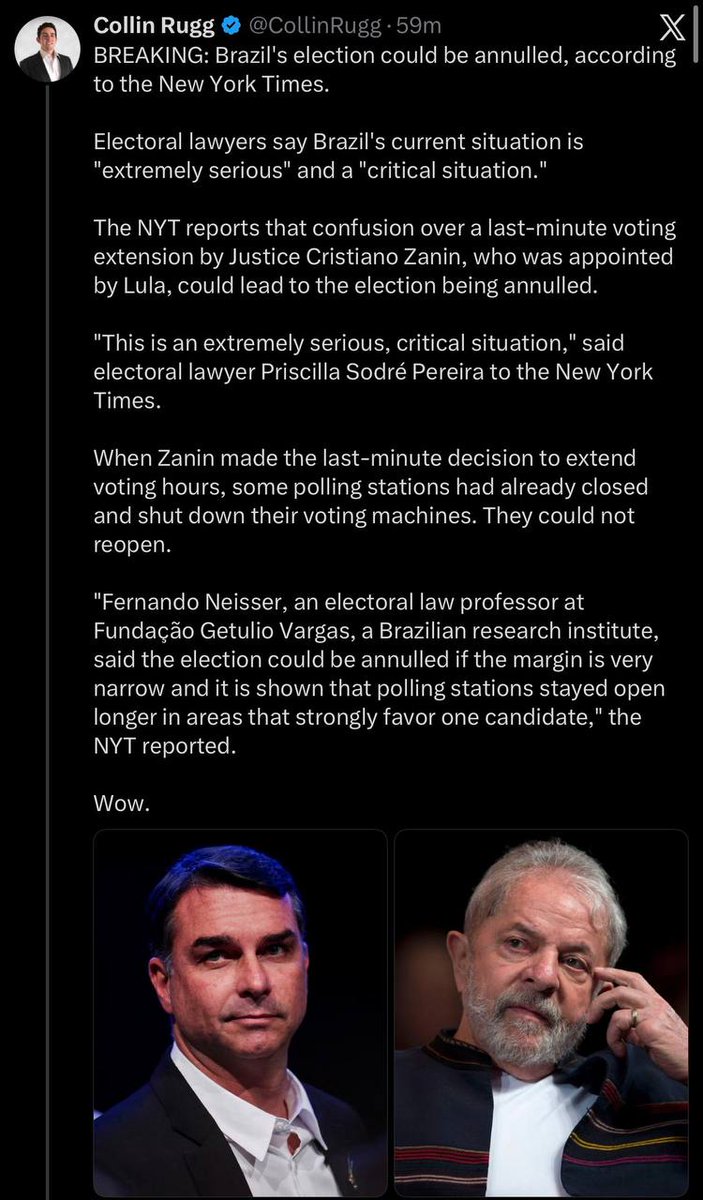 PaulGoldEagle's tweet photo. CollinRugg: BREAKING: Brazil's election could be annulled, according to the New York Times.

Electoral lawyers say Brazil's current situation is "extremely serious" and a "critical situation."

The NYT reports that confusion over a last-minute voting extension by Justice Cristiano Zanin, who was appointed by Lula, could lead to the election being annulled. 

"This is an extremely serious, critical situation," said electoral lawyer Priscilla Sodré Pereira to the New York Times. 

When Zanin made the last-minute decision to extend voting hours, some polling stations had already closed and shut down their voting machines. They could not reopen.

"Fernando Neisser, an electoral law professor at Fundação Getulio Vargas, a Brazilian research institute, said the election could be annulled if the margin is very narrow and it is shown that polling stations stayed open longer in areas that strongly favor one candidate," the NYT reported. 

Wow.

https://t.co/4ixuTzrXIU
