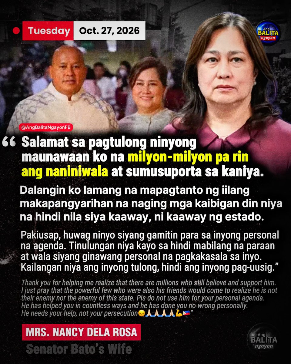BalitaNgayonFB's tweet photo. “KAILANGAN NI BATO ANG INYONG TULONG”

Nanawagan si Nancy dela Rosa sa mga makapangyarihang dating kaibigan ng kaniyang asawang si Sen. Ronald “Bato” dela Rosa na tulungan ito at huwag gamitin para sa personal na agenda.

Sa kaniyang social media post, nagpasalamat si Nancy sa mga patuloy na naniniwala at sumusuporta sa senador.

“I just pray that the powerful few who were also his friends would come to realize he is not their enemy nor the enemy of this state,” 

(“Dalangin ko na mapagtanto ng iilang makapangyarihan na naging mga kaibigan din niya na hindi nila siya kaaway, ni kaaway ng estado.”)

“Pls do not use him for your personal agenda. He has helped you in countless ways and he has done you no wrong personally. He needs your help, not your persecution,” dagdag niya.

(“Huwag ninyo siyang gamitin para sa inyong personal na agenda. Tinulungan niya kayo sa napakaraming paraan at wala siyang ginawang personal na kasalanan sa inyo. Kailangan niya ang inyong tulong, hindi ang inyong pag-uusig,”)

Hindi pinangalanan ni Nancy ang mga tinutukoy niya. Inilabas niya ang apela sa gitna ng paghahanap sa senador at ng ₱50 milyong pabuyang inanunsiyo ni DILG Secretary Jonvic Remulla para sa impormasyong hahantong sa pagkakaaresto nito.