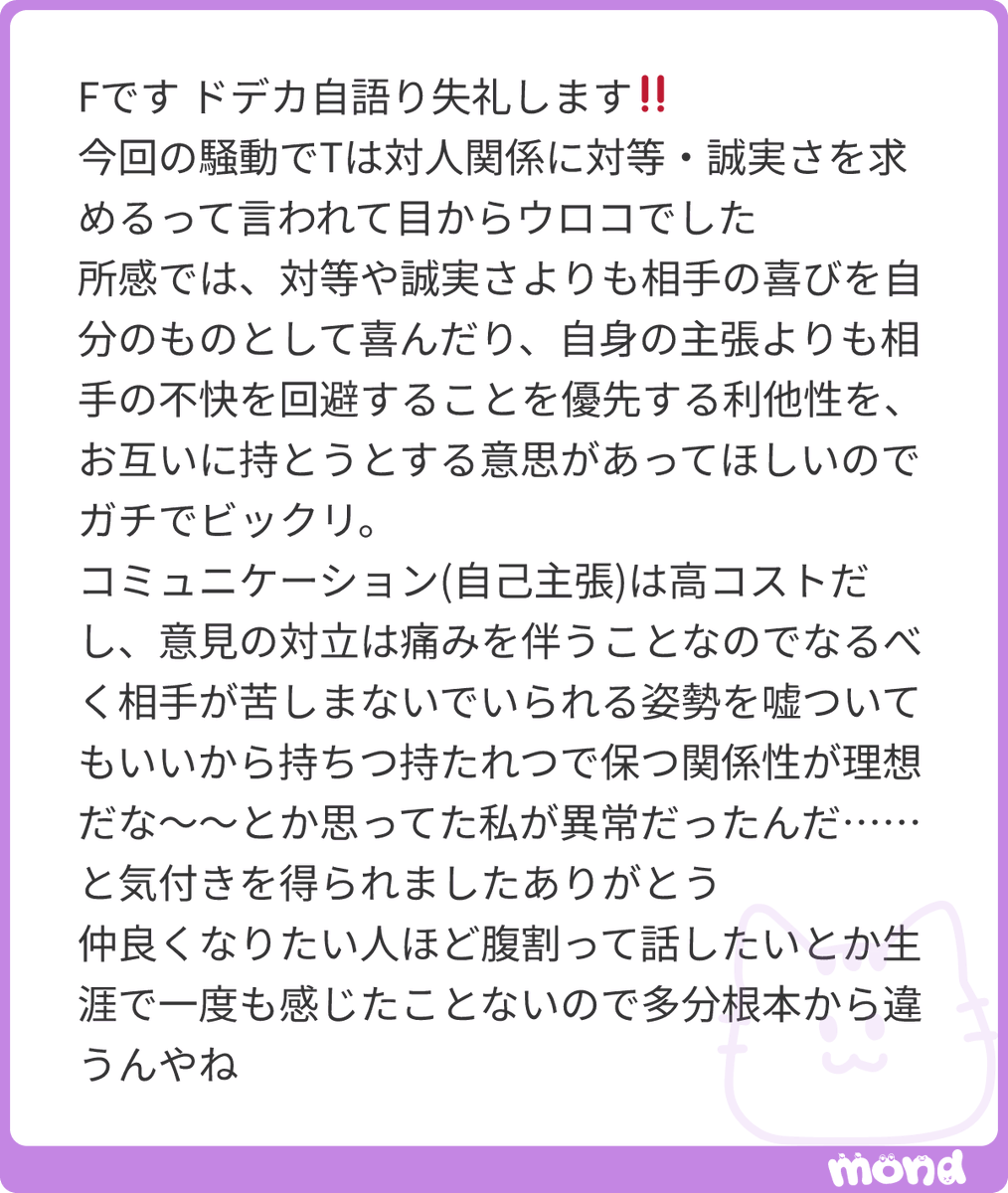 h1toe's tweet photo. ド級のTなんですけど、T型の人間関係における愛の形は「それをどれだけ持続させていきたいか」というところで表されると思ってくれればいいです

今アナタが言っているような関係性は「片方が我慢する」関係性になり、我慢の限界がそのまま関係性の終わりになりやすいじゃないですか

なぜT型が対等だったり誠実だったりをお互いができる状況にしたい！と思うのかというと、T型にとっては「対等で誠実」が一番コストのかからない状態だからなんですね　つまり関係を続けやすい(F型の人からすると自分が楽な状態のコミュニケーションにソワソワしがちなイメージがあるので必ずしもこれが一番コストが低いかと言われるとそんなことなさそうだとは思うけど)

この「関係をどれだけ持続させたいか」が愛とすると、問題が起きた時に「傷ついた人のケア」より先に「再発防止策」に走ってしまう人がいるのも理解してもらえると思うんですよね

仲のいい人になぜ腹を割りたいのかも、「腹を割った状態、楽な状態にする」ことで持続性を高めようとしている、と思ってください
#mond_h1toe