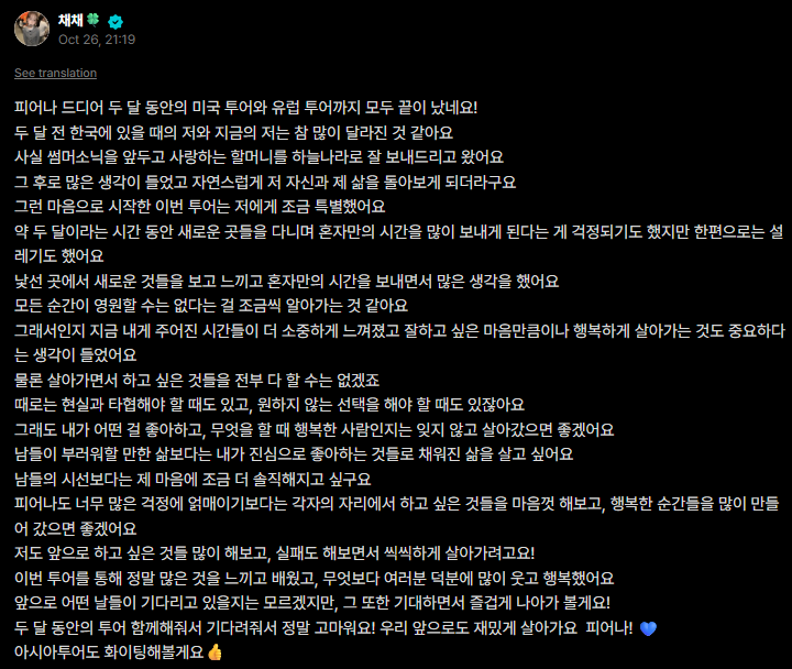 FIMBASE's tweet photo. [WEVERSE] 261027 #KIMCHAEWON 🐯

: the PUREFLOW tour, which lasted nearly two months, has finally come to an end, including both the U.S. and European legs!
: although two months might seem like a short time, looking back, it feels like quite a long journey
: actually, before the tour began, i had to send my beloved grandmother off to heaven
: after that, i had a lot on my mind, and naturally, i found myself reflecting on myself and looking back on my life
: and during that time, i went on tour with the members
: i was worried that over those two months, as we traveled to new places, i might end up spending a lot of time alone, but at the same time, i was also excited
: as i saw and experienced new things in unfamiliar places, i spent time alone thinking about many things
: i want to live without regrets, no matter what situation I'm in
: maybe that's why the time i've been given now feels even more precious to me, and i've come to think that doing my best and living happily are just as important as anything else
: of course, i can't do everything i want to do
: sometimes, there are times when i have to compromise with reality, and times when i have to make choices i don't want to make
: even so, i hope i can live without forgetting what i like, what makes me happy, and what kind of person i am
: i want to live a life filled with the things i truly love and enjoy, rather than a life where i simply try to meet other people's expectations
: rather than worrying too much about how others see us, I hope we can each wholeheartedly pursue the things we want to do, wherever we are, and create lots of happy moments
: i also want to try many of the things i've wanted to do, experience failures along the way, and live courageously!
: throughout this tour, i felt and learned so much, and above all, i laughed a lot and was happy thanks to all of you
: i don't know what kind of days lie ahead, but i want to enjoy them and move forward happily!
: although the U.S. and European legs of the tour have come to an end, thank you so much! 
: let's continue to have fun together, FEARNOT! 💙
: i'll do my best on the Asia tour too! 👍