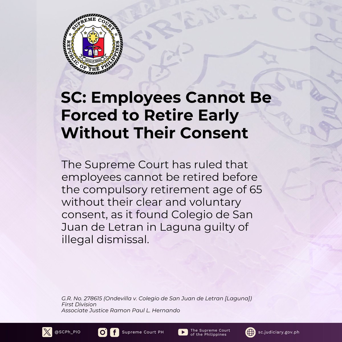 SCPh_PIO's tweet photo. The #SupremeCourtPH has ruled that employees cannot be retired before the compulsory retirement age of 65 without their clear and voluntary consent.

In a Decision written by Associate Justice Ramon Paul L. Hernando, the SC’s First Division partly granted the petition of Rodolfo C. Ondevilla and found Colegio de San Juan de Letran in Laguna (CSJL) guilty of illegal dismissal.

Ondevilla joined CSJL as Comptroller in 2004 and later became Assistant Vice President for Finance. His appointment was renewed several times.

In 2018, CSJL underwent a management reorganization, and Ondevilla was reassigned as Controller. Although he objected to the reassignment, claiming it was a demotion, he continued working at the same salary and benefits.

When Ondevilla turned 60 on August 29, 2019, CSJL considered his appointment expired. Ondevilla then filed a complaint for illegal dismissal.

The SC agreed with Ondevilla, emphasizing that an optional retirement plan must be based on a voluntary agreement between the employer and the employee.

The employee must freely and expressly agree to it, without pressure or coercion, because accepting optional retirement means giving up the right to security of tenure.

In this case, the Court found that Ondevilla's early retirement was not the result of a mutual agreement between him and CSJL.

The SC noted that CSJL never made any offer or proposal for a retirement plan that Ondevilla could freely accept or reject. There was also no indication that CSJL was willing to discuss his retirement.

The SC thus ruled that Ondevilla was entitled to full backwages and separation pay instead of reinstatement. The SC also awarded him retirement benefits covering his employment from June 16, 2004, until August 29, 2024, when he reached the mandatory retirement age of 65.

Read the full text of the Press Release at https://t.co/soK1KXMrUd.

Read the full text of the Decision at https://t.co/F9EjBuigG5.

Copying of this content is subject to the SC PIO’s Credit Attribution Policy: https://t.co/F48RF1vtzZ.