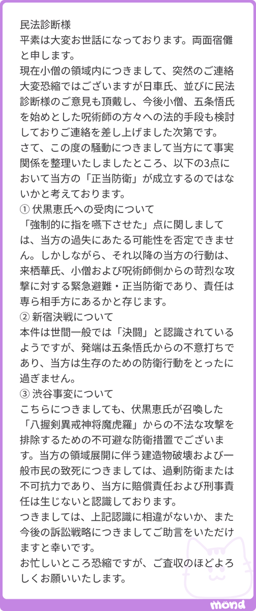 minpou_shindan's tweet photo. 両面宿儺様
平素は大変お世話になっております、八握剣異戒神将魔虚羅です。
突然のご連絡にもかかわらず、丁寧に事実関係を整理いただきありがとうございます。
誠に恐縮ながら、結論から申し上げますと、3点いずれについても正当防衛は成立しにくいと考えます。
① 伏黒恵氏への受肉について
指を強制的に嚥下させた行為は「過失」ではなく、意図的な行為と評価される可能性が高いです。また、判例上、自らの不正な行為で相手の攻撃を招いた場合、それへの反撃は正当防衛にならないとされています（自招侵害）。宿儺様が受けた攻撃は、受肉という先行行為が招いたものです。緊急避難についても、自ら招いた危難ですので認められにくいと存じます。
② 新宿決戦について
本件は日時と場所を事前に約した決戦であり、明治22年の「決闘罪ニ関スル件」により、決闘を行うこと自体が処罰対象となります。どちらが先に攻撃したかは問われません。また、互いに合意して戦う場合、正当防衛は原則として認められません。
③ 渋谷事変について
正当防衛は攻撃してきた相手に対する反撃に限られ、無関係の市民への被害を正当化するものではありません。緊急避難についても、数多くの市民の生命を犠牲にすることは、守ろうとした利益を大きく上回るため成立しません。領域展開は意図して行われたものですので、不可抗力にも当たりません。過剰防衛であっても刑が減軽され得るにとどまり、そもそも防衛の意思が認められるかにも疑問がございます。
以上より、今後の訴訟戦略としては、争うよりも情状面を整えることをお勧めいたします。
なお、日車氏の領域内で審理された場合、「没収」のうえ「死刑」判決となる可能性が高いと存じますので、何卒ご留意ください。
お忙しいところ恐縮ですが、ご査収のほどよろしくお願いいたします。
八握剣異戒神将魔虚羅より
#mond_minpou_shindan