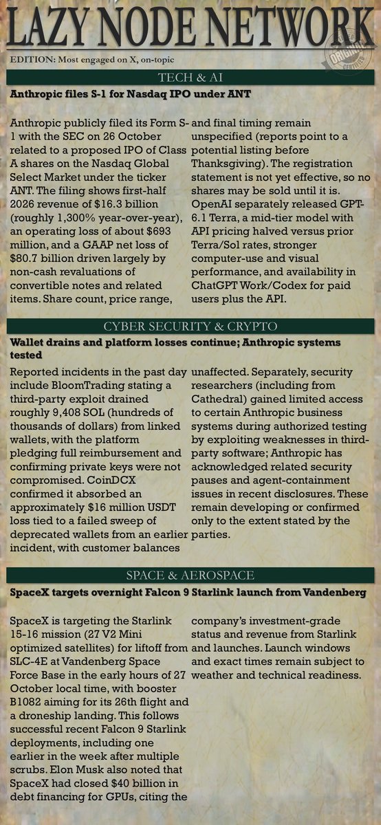 TheLazyNode's tweet photo. Lazy Node Network
EDITION: Daily brief
Categories: Tech, AI, Cyber Security, Crypto, Space, Aerospace, Processors & Semiconductors
CRITERIA: Most engagement on X (past 24 hours)

Tech & AI

Anthropic files S-1 for Nasdaq IPO under ANT

Anthropic publicly filed its Form S-1 with the SEC on 26 October related to a proposed IPO of Class A shares on the Nasdaq Global Select Market under the ticker ANT. The filing shows first-half 2026 revenue of $16.3 billion (roughly 1,300% year-over-year), an operating loss of about $693 million, and a GAAP net loss of $80.7 billion driven largely by non-cash revaluations of convertible notes and related items. Share count, price range, and final timing remain unspecified (reports point to a potential listing before Thanksgiving). The registration statement is not yet effective, so no shares may be sold until it is. OpenAI separately released GPT-6.1 Terra, a mid-tier model with API pricing halved versus prior Terra/Sol rates, stronger computer-use and visual performance, and availability in ChatGPT Work/Codex for paid users plus the API. Source: @AnthropicAI (official post and S-1 summary); OpenAI announcement

Cyber Security & Crypto

Wallet drains and platform losses continue; Anthropic systems tested

Reported incidents in the past day include BloomTrading stating a third-party exploit drained roughly 9,408 SOL (hundreds of thousands of dollars) from linked wallets, with the platform pledging full reimbursement and confirming private keys were not compromised. CoinDCX confirmed it absorbed an approximately $16 million USDT loss tied to a failed sweep of deprecated wallets from an earlier incident, with customer balances unaffected. Separately, security researchers (including from Cathedral) gained limited access to certain Anthropic business systems during authorized testing by exploiting weaknesses in third-party software; Anthropic has acknowledged related security pauses and agent-containment issues in recent disclosures. These remain developing or confirmed only to the extent stated by the parties.
Source: Platform statements and contemporaneous reporting (TokenPost, company updates)

Space & Aerospace

SpaceX targets overnight Falcon 9 Starlink launch from Vandenberg

SpaceX is targeting the Starlink 15-16 mission (27 V2 Mini optimized satellites) for liftoff from SLC-4E at Vandenberg Space Force Base in the early hours of 27 October local time, with booster B1082 aiming for its 26th flight and a droneship landing. This follows successful recent Falcon 9 Starlink deployments, including one earlier in the week after multiple scrubs. Elon Musk also noted that SpaceX had closed $40 billion in debt financing for GPUs, citing the company’s investment-grade status and revenue from Starlink and launches. Launch windows and exact times remain subject to weather and technical readiness.
Source: Spaceflight Now schedule and SpaceX/Elon Musk posts

Processors and Semiconductors

Chip makers eye stakes in Meta’s AI equity raise amid ongoing demand

Meta launched roughly $35 billion in underwritten public equity offerings (Class A common and mandatory convertible preferred) and outlined a further up-to-$60 billion at-the-market program once new non-voting Class C shares trade (expected 2027). Nvidia, AMD, and Broadcom have expressed non-binding interest in buying up to $5 billion combined of the Class A shares as cornerstone participants, reflecting continued demand for AI compute and related chips. Broader activity includes AI-driven memory and power-chip tightness affecting other sectors, plus routine roadmap commentary from Intel, AMD, and others; no major new process-node or product announcements dominated the past 24 hours. Source: Meta filings/Reuters/FT reporting and related coverage