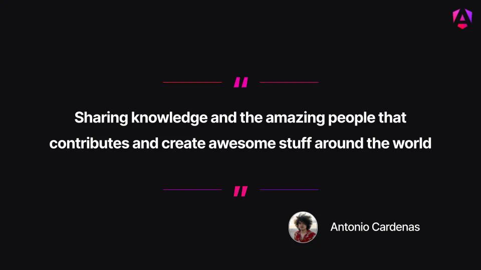 Main Quote: "Sharing knowledge and the amazing people that contributes and create awesome stuff around the world"   
Attribution: The quote is credited to Antonio Cardenas, accompanied by a small circular profile photo of him outdoors against a sandy beach and ocean background.   
Visual Presentation: Centered white bold text displayed on a solid dark background, framed at the top and bottom with vibrant magenta quotation mark accents and horizontal lines.   
Branding: A small magenta-and-purple Angular "A" shield logo appears in the top-right corner. 