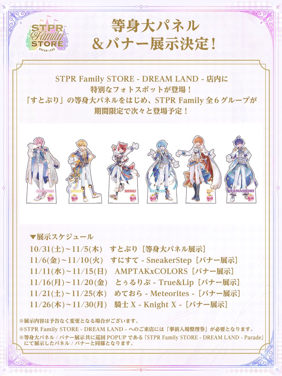 stpr_store's tweet photo. /／
　STPR Family STORE - DREAM LAND -
　等身大パネル&バナー展示決定！📸✨
\＼

DREAM LAND店内に特別なフォトスポットが登場！🎪

「すとぷり」の等身大パネルをはじめ、STPR Family全6グループが期間限定で次々と登場いたします！
一緒に写真を撮って、とびきりの思い出を作ろう✨

🗓展示スケジュール
10/31(土)～11/5(木)：🍓 すとぷり［等身大パネル展示］
11/6(金)～11/10(火)：👟 すにすて- SneakerStep［バナー展示］
11/11(水)～11/15(日)：🎨 AMPTAKxCOLORS［バナー展示］
11/16(月)～11/20(金)：💄 とぅるりぷ - True&Lip［バナー展示］
11/21(土)～11/25(水)：☄️ めておら - Meteorites -［バナー展示］
11/26(木)～11/30(月)：⚔️ 騎士X - Knight X -［バナー展示］

※展示内容は予告なく変更となる場合がございます。
※STPR Family STORE - DREAM LAND -へのご来店には「事前入場整理券」が必要となります。
※等身大パネル／バナー展示共に巡回POPUPである「STPR Family STORE - DREAM LAND - Parade」
にて展示したパネル／バナーと同様となります

#STPRストア