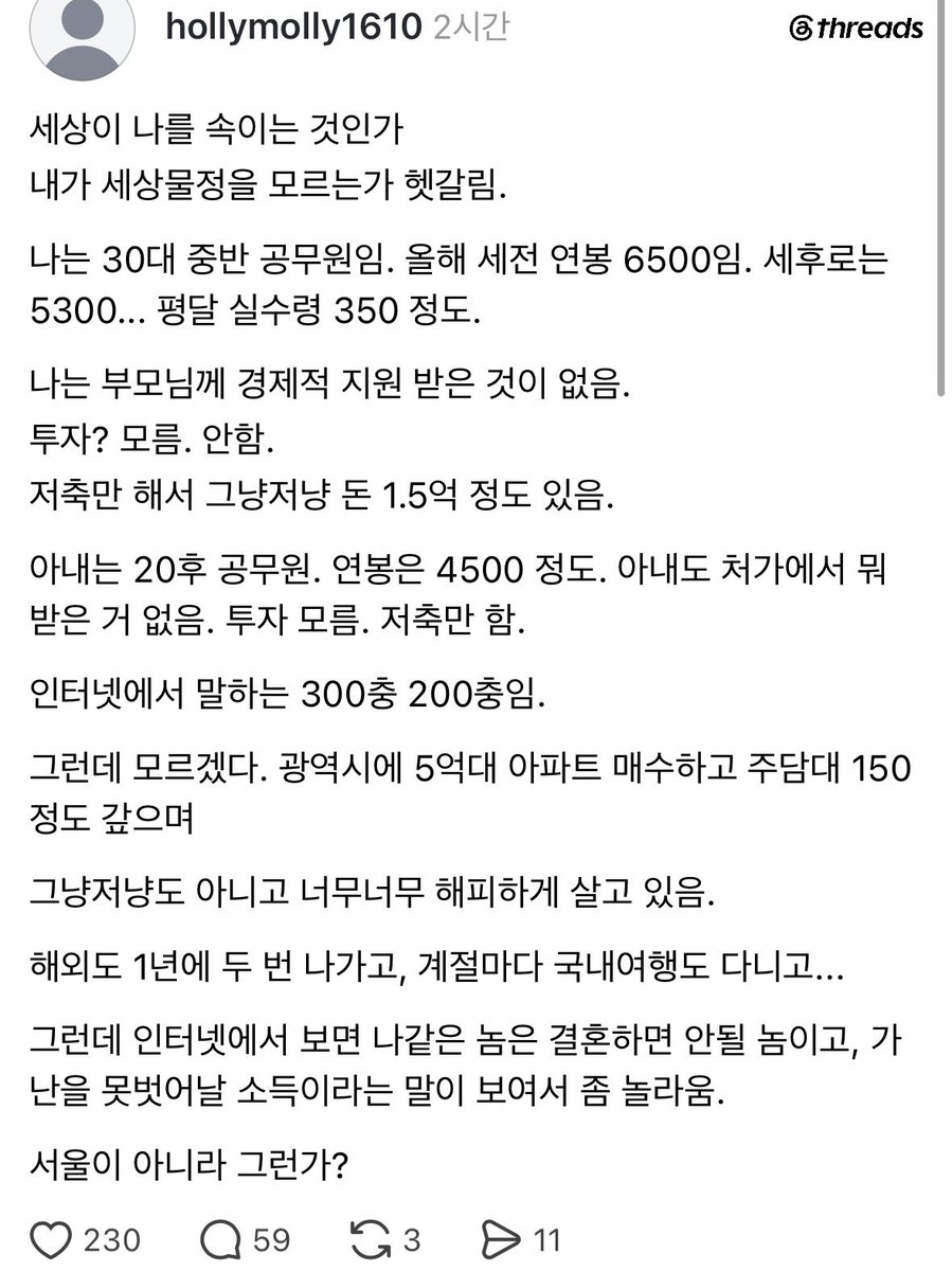 mad_dogdebt's tweet photo. 부부 공무원의 만족스럽다는 결혼생활 후기.

누누이 이야기하지만, 애초에 부부 공무원이면 대한민국에서 충분히 상위권이라고 생각함.

1. 남편 30대 중반, 연봉 6,500만원
2. 아내 20대 후반, 연봉 4,500만원
3. 부부 합산 연봉 1억 1,000만원
4. 부모 지원 없이 저축만으로 현금 1.5억 모음
5.광역시에 5억대 아파트 매수, 주담대 150만원
6. 해외여행 연 2회, 국내여행은 계절마다 다님

사실 부부 공무원이면 복지 혜택도 괜찮고, 소득도 안정적이고, 대출받기도 상대적으로 유리한 편임.

서울에서는 좀 힘들어도 지방에서 만족스럽게 살기에는 충분하다고 봄.

그리고 나이 먹을수록 느끼는 건데, 이 정년 보장이라는 게 진짜 ㅈㄴ 치트키인 것 같음.

40대, 50대에 구조조정 걱정 없이 부부가 꾸준히 월급 받는다는 게 생각보다 엄청난 메리트임.