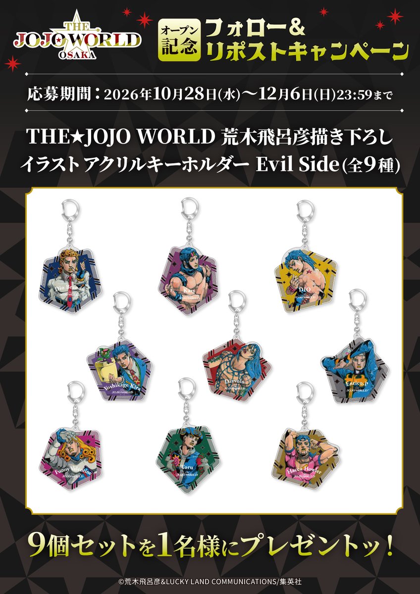 THE_JOJO_WORLD's tweet photo. ◤￣￣￣￣
  　　THE★JOJO WORLD OSAKA 
     　　　　　 オープン記念
　　フォロー＆リポストキャンペーン 
　　　　　　　　　　 　　     ＿＿＿＿◢
　
荒木飛呂彦先生の新規描き下ろしを使用した、
アクリルキーホルダー Eveil Side
全9個セットを抽選で1名様にプレゼントッ！  

■応募方法
①THE★JOJO WORLDの
3つのアカウントを全てフォロー
・@THE_JOJO_WORLD
・@JOJOWORLD_TOKYO
・@JOJOWORLD_OSAKA

②この投稿を2026年12月6日(日)23:59までにリポスト
  
☑️詳細はこちら
https://t.co/7rKYPdOSVP

#THEJOJOWORLD #ザジョジョワールド大阪