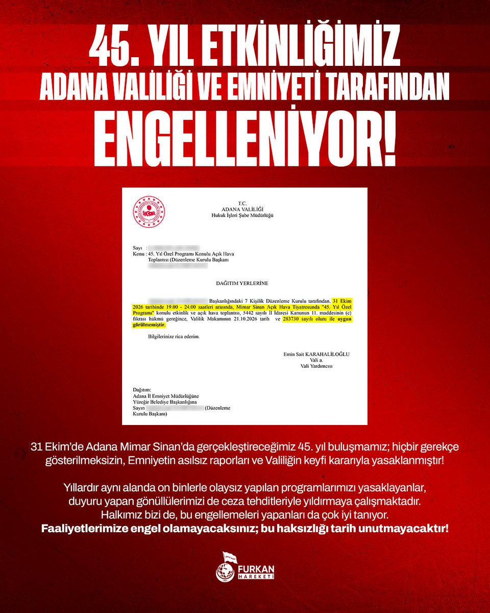 furknharketi's tweet photo. 45. YIL ETKİNLİĞİMİZ ADANA VALİLİĞİ VE EMNİYETİ TARAFINDAN ENGELLENİYOR!

31 Ekim’de Adana Mimar Sinan’da gerçekleştireceğimiz 45. yıl buluşmamız; hiçbir gerekçe gösterilmeksizin, Emniyetin asılsız raporları ve Valiliğin keyfi kararıyla yasaklanmıştır!

Yıllardır aynı alanda on binlerle olaysız yapılan programlarımızı yasaklayanlar, duyuru yapan gönüllülerimizi de ceza tehditleriyle yıldırmaya çalışmaktadır.
Halkımız bizi de, bu engellemeleri yapanları da çok iyi tanıyor.

Faaliyetlerimize engel olamayacaksınız; bu haksızlığı tarih unutmayacaktır!

Furkan Hareketi

#AdanaEmniyeti