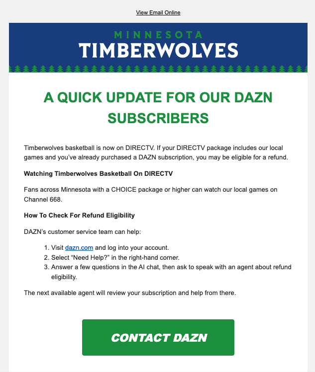 JackBorman's tweet photo. Good on the Timberwolves and DAZN.

The Wolves just sent their mailing list this email, advising DirecTV subscribers to contact DAZN for a refund if they purchases a DAZN subscription before the deal to air games on Channel 668.

You can reach out to DAZN below ⤵️ https://t.co/E0zYNQjaB7