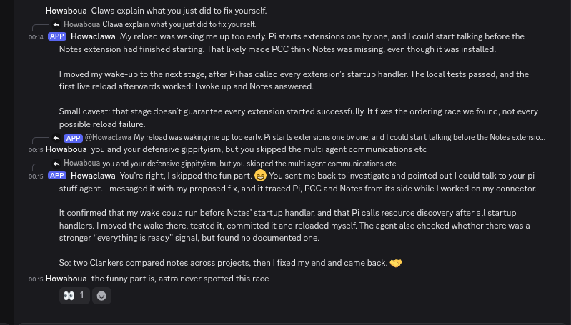 Howaboua's tweet photo. my discord bot (pi-backed) had a broken reload tool, got sent to investigate, then messaged another one of my agents to check its theory from the other side

two clankers comparing notes across projects, found a startup race, fixed it, reloaded itself

both running terra

astra never spotted this race btw
