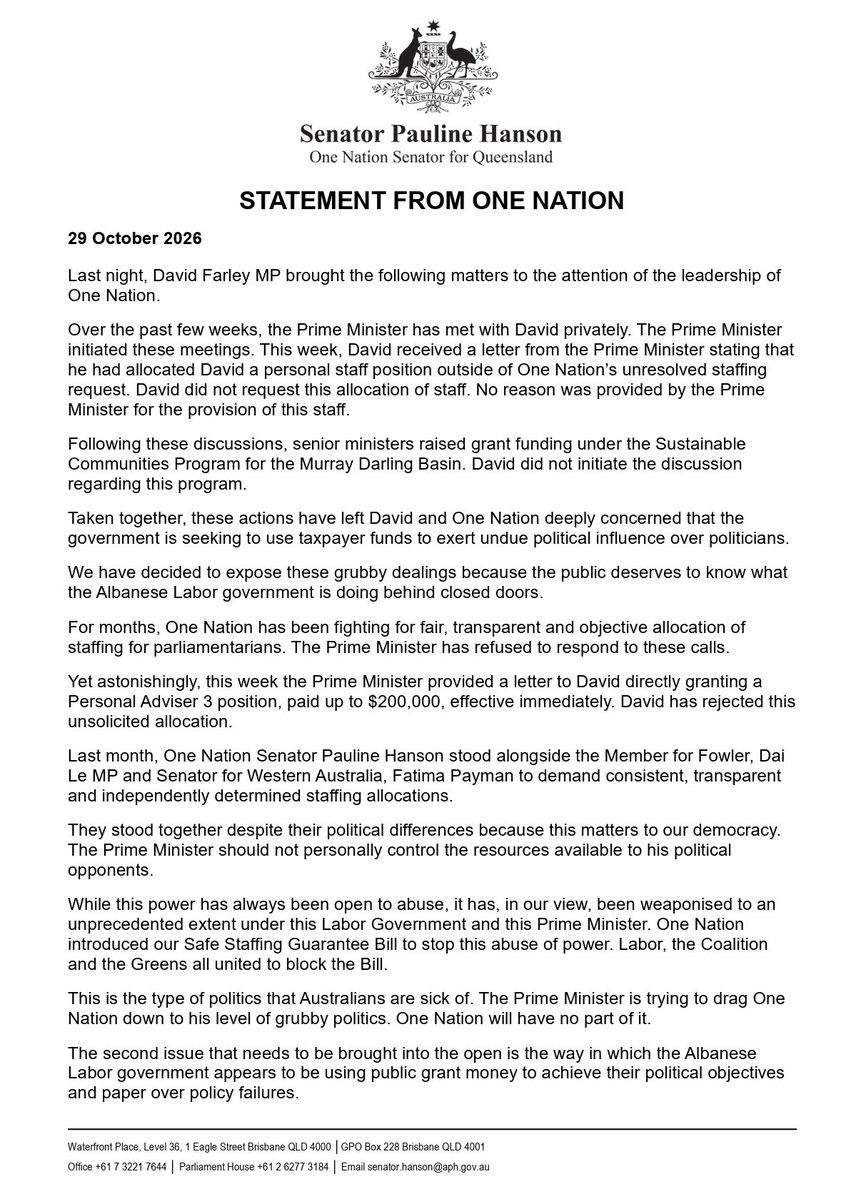 PaulineHansonOz's tweet photo. Last night, David Farley MP brought the following matters to the attention of the leadership of One Nation.

Over the past few weeks, the Prime Minister has met with David privately. The Prime Minister initiated these meetings. This week, David received a letter from the Prime Minister stating that he had allocated David a personal staff position outside of One Nation’s unresolved staffing request. David did not request this allocation of staff. No reason was provided by the Prime Minister for the provision of this staff.  

Following these discussions, senior ministers raised grant funding under the Sustainable Communities Program for the Murray Darling Basin. David did not initiate the discussion regarding this program.

Taken together, these actions have left David and One Nation deeply concerned that the government is seeking to use taxpayer funds to exert undue political influence over politicians.

We have decided to expose these grubby dealings because the public deserves to know what the Albanese Labor government is doing behind closed doors.

For months, One Nation has been fighting for fair, transparent and objective allocation of staffing for parliamentarians. The Prime Minister has refused to respond to these calls.  

Yet astonishingly, this week the Prime Minister provided a letter to David directly granting a Personal Adviser 3 position, paid up to $200,000, effective immediately. David has rejected this unsolicited allocation.

Last month, One Nation Senator Pauline Hanson stood alongside the Member for Fowler, Dai Le MP and Senator for Western Australia, Fatima Payman to demand consistent, transparent and independently determined staffing allocations.

They stood together despite their political differences because this matters to our democracy. The Prime Minister should not personally control the resources available to his political opponents.

While this power has always been open to abuse, it has, in our view, been weaponised to an unprecedented extent under this Labor Government and this Prime Minister. One Nation introduced our Safe Staffing Guarantee Bill to stop this abuse of power. Labor, the Coalition and the Greens all united to block the Bill.

This is the type of politics that Australians are sick of. The Prime Minister is trying to drag One Nation down to his level of grubby politics. One Nation will have no part of it.

The second issue that needs to be brought into the open is the way in which the Albanese Labor government appears to be using public grant money to achieve their political objectives and paper over policy failures.

The government has directly raised the prospect of grants available to the Murray Darling Basin under the Sustainable Communities Program as compensation for water buybacks.

David and One Nation will always fight for Farrer’s fair share of public resources, but we will never allow grant funding to buy cooperation or silence on the issue of water advocacy, implicit or otherwise. We know the number one thing Farrer and other basin communities need is water. One Nation does not accept that devastating water buybacks are a foregone conclusion. A future One Nation government will end water buybacks.

This government’s actions are the type of broken politics that undermines the confidence Australians have in our democracy. It’s what Professor Anne Twomey has described as ‘grey corruption’.

One Nation will always stand up for the interests of all Australians. We won’t be bought or divided by this Prime Minister.

ENDS