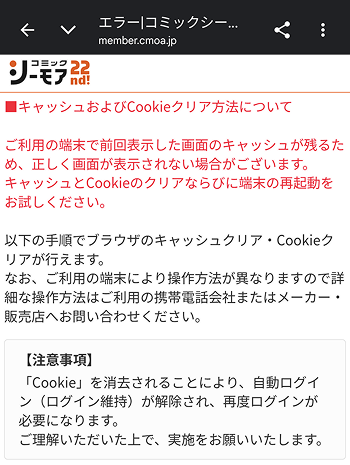 comic_cmoa's tweet photo. 『コミックシーモア』の一部サービス機能再開に伴い、現在多くのお問い合わせをいただいている「ログイン時の不具合」について、以下の通りお知らせいたします。

■ログイン時の不具合について
パスワード再設定後、初回ログイン時にご利用端末に前回表示した画面のデータ（キャッシュ）が残っている影響で、正しく画面が表示されない場合がございます（添付画像をご参照ください）。
こちらの事象が発生した場合は、ブラウザのキャッシュおよびCookieのクリア、ならびに端末の再起動をお試しください。

■キャッシュ・Cookieのクリア方法について
ご利用端末のOSやブラウザごとに操作方法が異なるため、具体的な手順につきましては以下のスレッドをご確認ください。

なお、削除するデータの期間をお客様ご自身でお選びいただけますが、期間が短いと改善されないため、お手数ですが「すべての期間」のデータ削除をお試しください。

【注意事項】
「Cookie」を消去されることにより、他サイトで保持されているログイン状態が解除され、再度ログインが必要となります。
なお、ブラウザに保存されているID・パスワード情報自体は削除されません。ご理解いただいた上で、実施をお願いいたします。