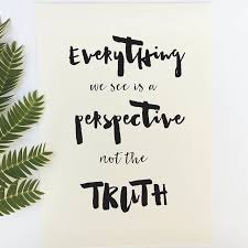 Everything we see is perspective, not the truth. If you don't like something, change it. If you can't change it, change the way you think about it.