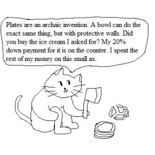 Plates are an archaic invention. A bowl can do the exact same thing, but with protective walls.  Did you buy the ice cream I asked for?  My 20% down payment for