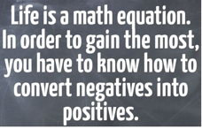 Biz ANALYST.  LIFE IS A MATH EQUATION, IN ORDER TO GAIN THE MOST, YOU HAVE TO KNOW HOW TO CONVERT NEGATIVES INTO POSITIVES.
