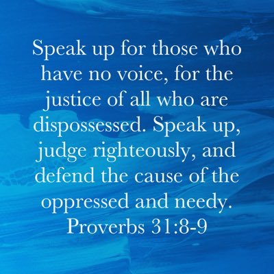 Speak up for those who have no voice, for the justice of all who are dispossessed. Speak up, judge righteously, and defend the cause of the oppressed and needy.