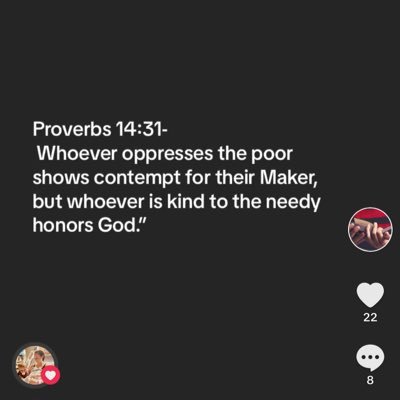 Proverbs 14:31- Whoever oppresses the poor shows contempt for their Maker, but whoever is kind to the needy honors God.