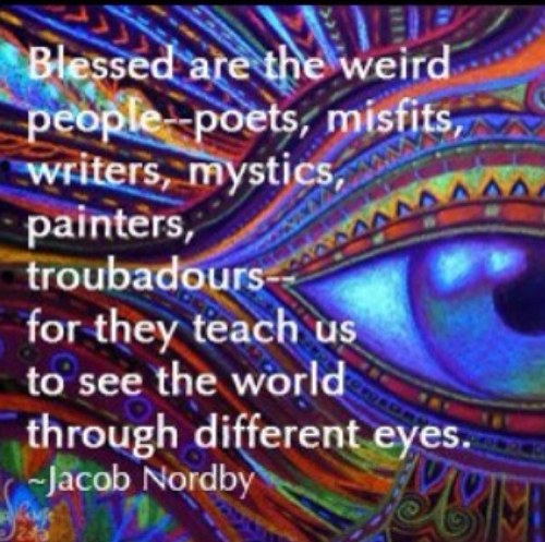 “Blessed are the weird people-poets, misfits, writers, mystics, painters, troubadours-for they teach us to see the world through different eyes”
-Jacob Nordby