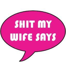 Actual, Verbatim commentaries made by MY wife. 
The Shit My Wife Says is un-real!