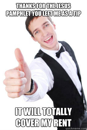 Just a waiter at a Authentic Mexican restaurant that drinks a shit ton of vodka, and constantly has the urge to throw chairs through the window to quit my job.