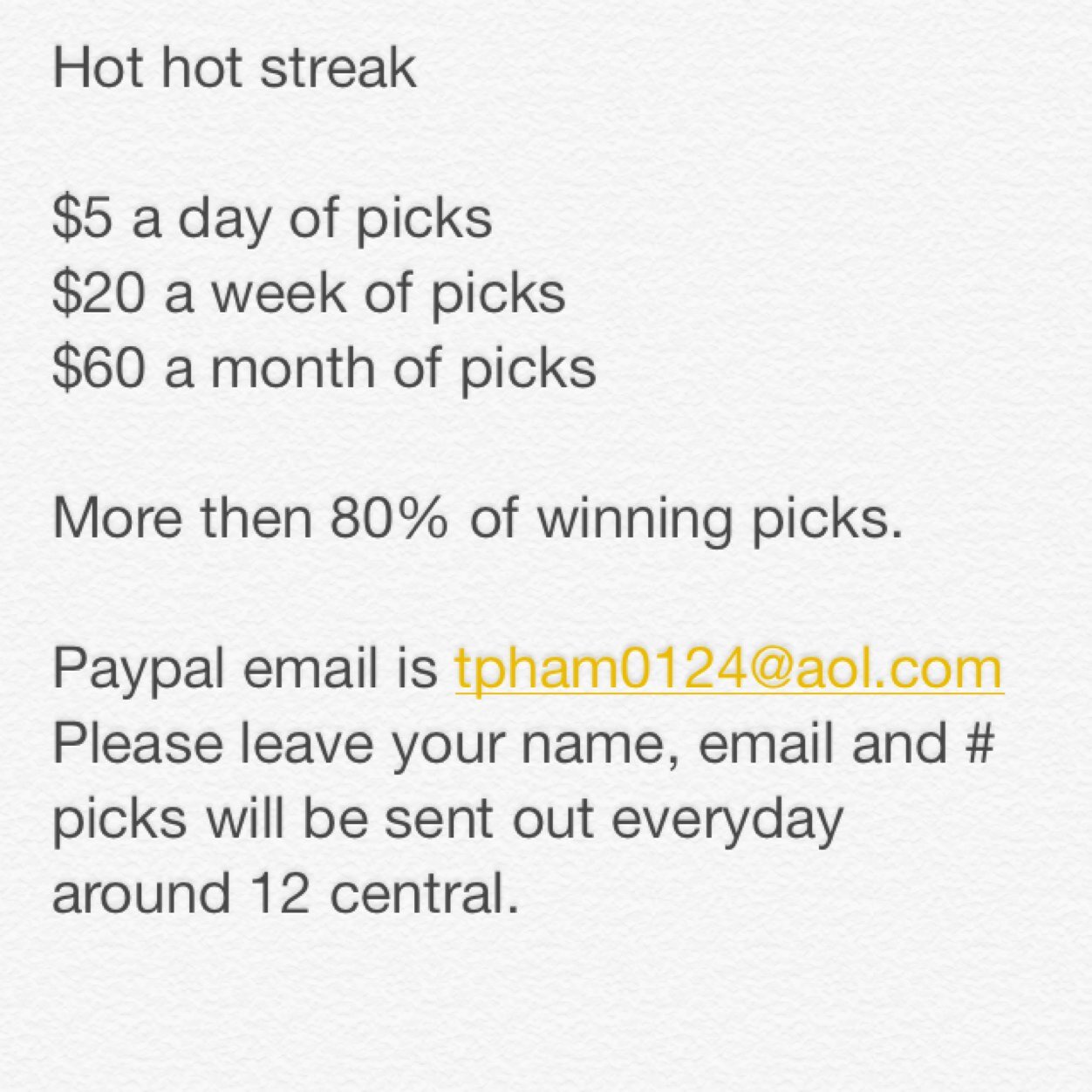 Money is to be made everyday. Dont miss your chance with a hot streak capper. Only $5 per day and $20 per week and $60 per month. Contact me for more info.