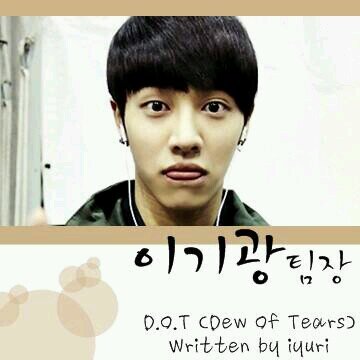 •D.O.T ( Dew Of Tears) written by iyuri •팀장 이기광 (27) •(2013.08.08~2014.02.27) •팬애칭 - 티어