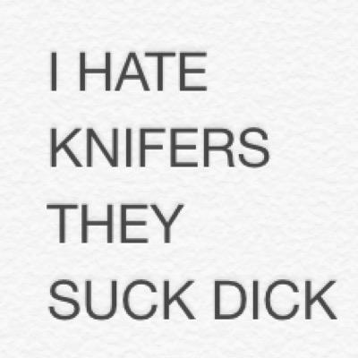 i hate knifers they are dirty little fucker who like to fuck people off follow me and we will lead them to there death