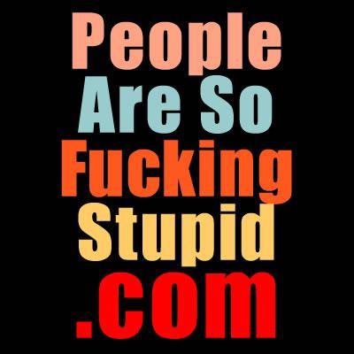 People Are So Fucking Stupid! pasfsemail@gmail.com